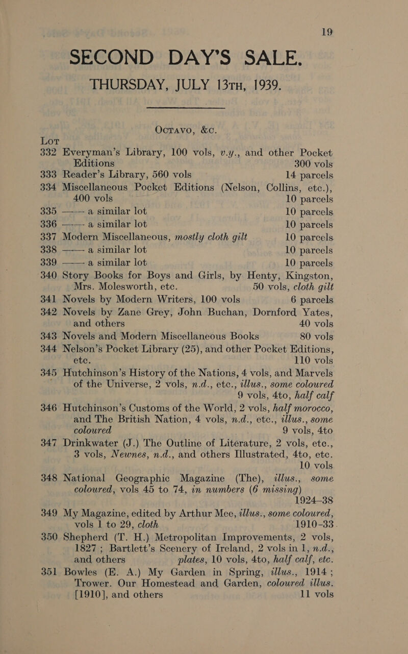 Lot 332 333 304 339 336 337 338 339 340 341 342 343 344 345 346 347 348 349 350 351 19 SECOND DAY’S SALE. THURSDAY, JULY 13rx, 1939. Octavo, &amp;c.   Everyman’s Library, 100 vols, v.y., and other Pocket Editions 300 vols Reader’s Library, 560 vols 14 parcels Miscellaneous Pocket Editions (Nelson, Collins, etc.), 400 vols 10 parcels ——a similar lot 10 parcels —— a similar lot 10 parcels Modern Miscellaneous, mostly cloth gilt 10 parcels a similar lot 10 parcels a similar lot 10 parcels Story Books for Boys and Girls, by Henty, Kingston, Mrs. Molesworth, etc. 50 vols, cloth gilt Novels by Modern Writers, 100 vols 6 parcels Novels by Zane Grey, John Buchan, Dornford Yates, and others 40 vols Novels and Modern Miscellaneous Books 80 vols Nelson’s Pocket Library (25), and other Pocket Editions, etc. 110 vols Hutchinson’s History of the Nations, 4 vols, and Marvels of the Universe, 2 vols, n.d., etc., sllus., some coloured 9 vols, 4to, half calf Hutchinson’s Customs of the World, 2 vols, half morocco, and The British Nation, 4 vols, n.d., etc., illus., some coloured 9 vols, 4to Drinkwater (J.) The Outline of Literature, 2 vols, etc., 3 vols, Newnes, n.d., and others Illustrated, 4to, etc. 10 vols National Geographic Magazine (The), illus., some coloured, vols 45 to 74, in numbers (6 missing) 1924-38 My Magazine, edited by Arthur Mee, zllus., some coloured, vols 1 to 29, cloth 1910-33. Shepherd (T. H.) Metropolitan Improvements, 2 vols, 1827 ; Bartlett’s Scenery of Ireland, 2 vols in 1, n.d., and, others plates, 10 vols, 4to, half calf, etc. Bowles (E. A.) My Garden in Spring, illus., 1914 ; Trower. Our Homestead and Garden, coloured illus. [1910], and others 11 vols