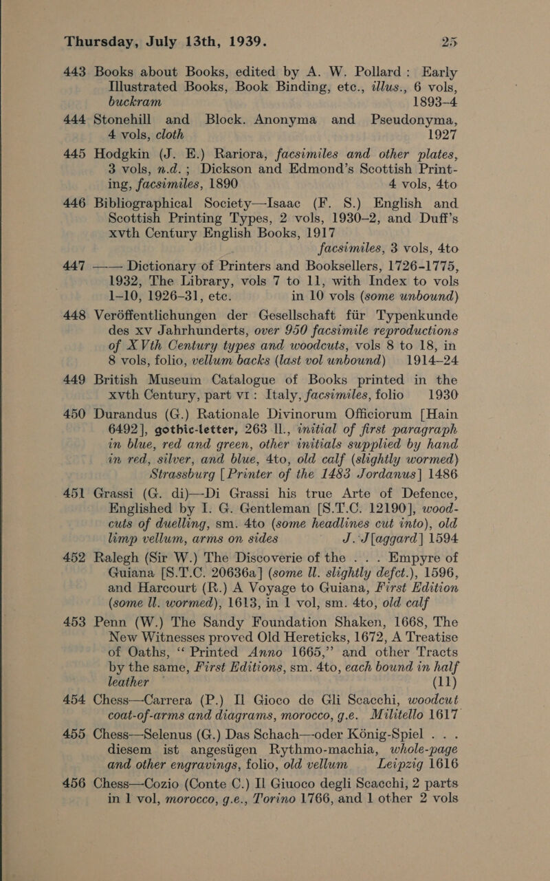 443 Books about Books, edited by A. W. Pollard: Early Illustrated Books, Book Binding, etc., ddlus., 6 vols, buckram 1893-4 444 Stonehill and Block. Anonyma and _ Pseudonyma, 4 vols, cloth 1927 445 Hodgkin (J. E.) Rariora, facsimiles and other plates, 3 vols, n.d.; Dickson and Edmond’s Scottish Print- ing, facsimiles, 1890 4 vols, 4to 446 Bibliographical Society—Isaac (F. 8S.) English and Scottish Printing Types, 2 vols, 1930-2, and Duff’s xvth Century English Books, 1917 facsimiles, 3 vols, 4to 447 —-— Dictionary of Printers and Booksellers, 1726-1775, 1932, The Library, vols 7 to 11, with Index to vols 1-10, 1926-31, ete. in 10 vols (some unbound) 448 Verodffentlichungen der Gesellschaft fiir Typenkunde des xv Jahrhunderts, over 950 facsimile reproductions of X Vth Century types and woodcuts, vols 8 to 18, in 8 vols, folio, vellum backs (last vol unbound) 1914-24 449 British Museum Catalogue of Books printed in the xvth Century, part v1: Italy, facsimiles, folio 1930 450 Durandus (G.) Rationale Divinorum Officiorum [Hain 6492], gothic-letter, 263 Il, initial of first paragraph in blue, red and green, other initials supplied by hand in red, silver, and blue, 4to, old calf (slightly wormed) Strassburg [ Pronter of the 1483 Jordanus] 1486 451 Grassi (G. di)—Di Grassi his true Arte of Defence, Englished by I. G. Gentleman [S.T.C. 12190], wood- cuts of duelling, sm. 4to (some headlines cut into), old limp vellum, arms on sides J. J[aggard| 1594 452 Ralegh (Sir W.) The Discoverie of the . . . Empyre of Guiana [S.T.C. 20636a] (some Il. slightly defct.), 1596, and Harcourt (R.) A Voyage to Guiana, First Edition (some ll. wormed), 1613, in 1 vol, sm. 4to, old calf 453 Penn (W.) The Sandy Foundation Shaken, 1668, The New Witnesses proved Old Hereticks, 1672, A Treatise of Oaths, ‘‘ Printed Anno 1665,” and other Tracts by the same, First Editions, sm. 4to, each bound in half leather — (11) 454 Chess—Carrera (P.) Il Gioco de Gli Scacchi, woodcut coat-of-arms and diagrams, morocco, g.e. Militello 1617 455 Chess—Selenus (G.) Das Schach—-oder K6nig-Spiel . . . diesem ist angestigen Rythmo-machia, whole-page and other engravings, folio, old vellum Leipzig 1616 456 Chess—Cozio (Conte C.) Il Giuoco degli Scacchi, 2 parts in 1 vol, morocco, g.e., Torino 1766, and 1 other 2 vols