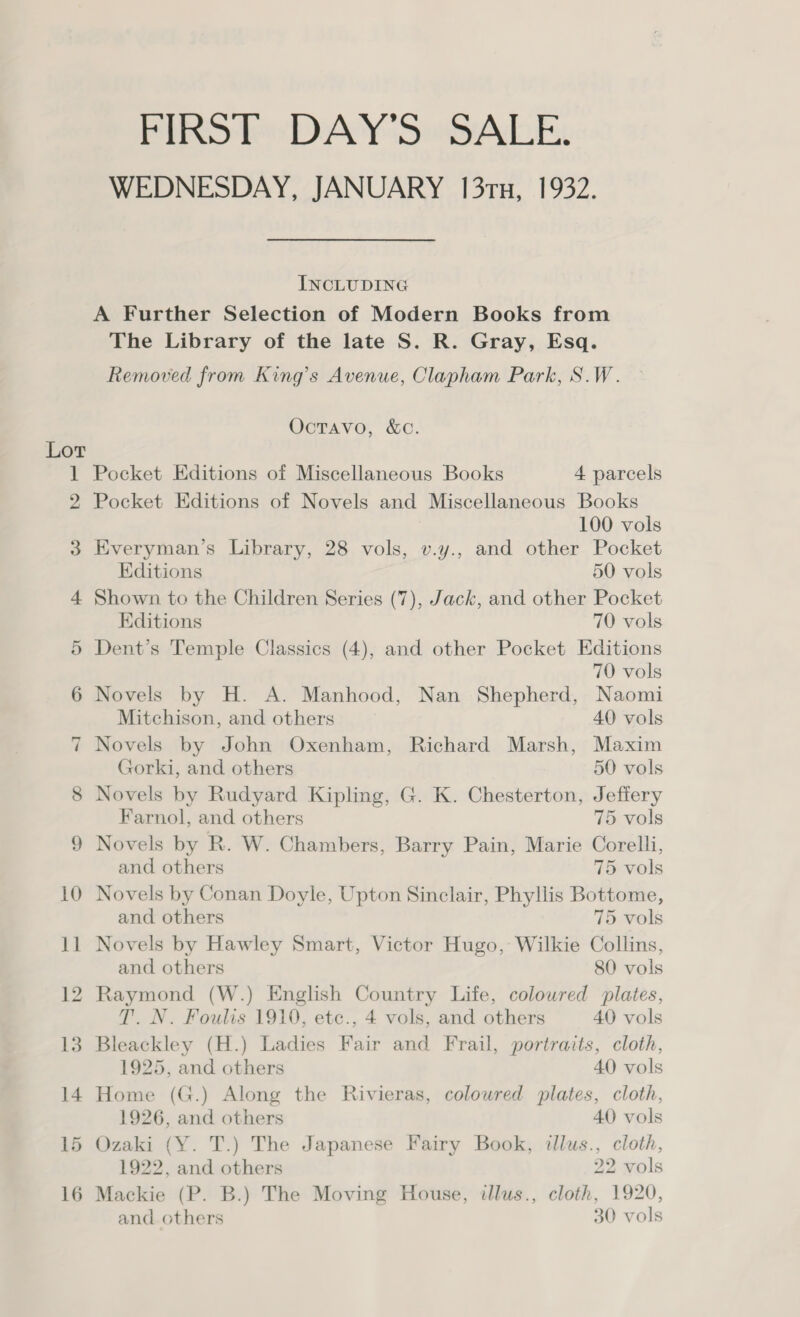 Lor ~l 9 FIRST DAY'S“ SALE. WEDNESDAY, JANUARY 131x, 1932. INCLUDING A Further Selection of Modern Books from The Library of the late S. R. Gray, Esq. Removed from King’s Avenue, Clapham Park, S.W. OctTavo, &amp;C. Pocket Editions of Miscellaneous Books 4 parcels Pocket Editions of Novels and Miscellaneous Books 100 vols Everyman’s Library, 28 vols, v.y., and other Pocket Editions 50 vols Shown to the Children Series (7), Jack, and other Pocket Editions 70 vols Dent’s Temple Classics (4), and other Pocket Editions 70 vols Novels by H. A. Manhood, Nan Shepherd, Naomi Mitchison, and others 40 vols Novels by John Oxenham, Richard Marsh, Maxim Gorki, and others 50 vols Novels by Rudyard Kipling, G. K. Chesterton, Jeffery Farnol, and others 75 vols Novels by R. W. Chambers, Barry Pain, Marie Corelli, and others 75 vols Novels by Conan Doyle, Upton Sinclair, Phyllis Bottome, and others 75 vols Novels by Hawley Smart, Victor Hugo, Wilkie Collins, and others 80 vols Raymond (W.) English Country Life, coloured plates, T. N. Foulis 1910, etc., 4 vols, and others 40 vols Bleackley (H.) Ladies Fair and Frail, portraits, cloth, 1925, and others 40 vols Home (G.) Along the Rivieras, colowred plates, cloth, 1926, and others 40 vols Ozaki (Y. T.) The Japanese Fairy Book, illus., cloth, 1922, and others 22 vols Mackie (P. B.) The Moving House, illus., cloth, 1920, and others 30 vols