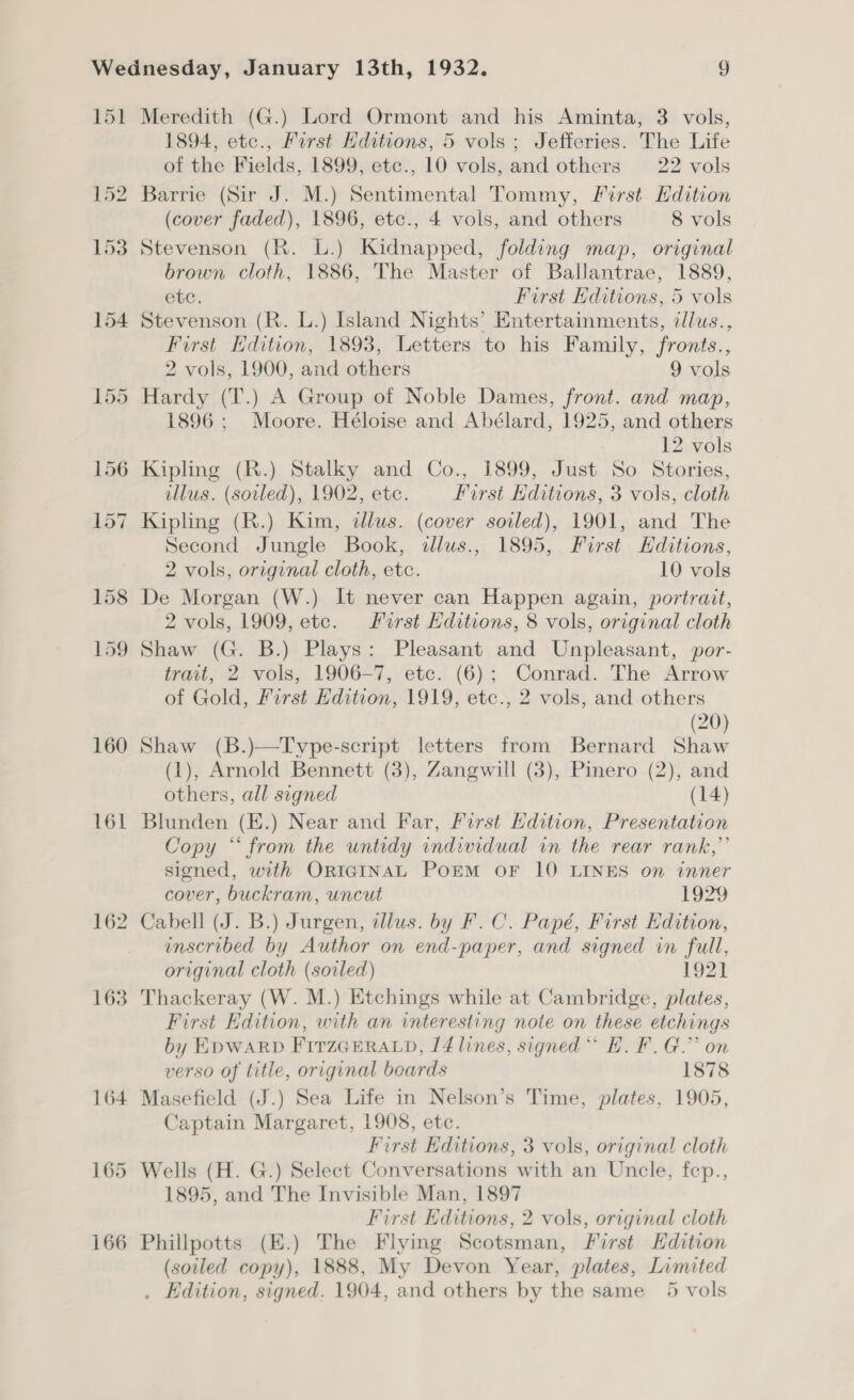 1894, etc., First Hditions, 5 vols ; Jefferies. The Life of the Fields, 1899, etc., 10 vols, and others 22 vols Barrie (Sir J. M.) Sentimental Tommy, First Hdition (cover faded), 1896, etc., 4 vols, and others 8 vols Stevenson (R. L.) Kidnapped, folding map, original brown cloth, 1886, The Master of Ballantrae, 1889, etc. First Editions, 5 vols Stevenson (R. L.) Island Nights’ Entertainments, zlus., First Edition, 1893, Letters to his Family, fronts., 2 vols, 1900, and others 9 vols Hardy (T.) A Group of Noble Dames, front. and map, 1896 ; Moore. Héloise and Abélard, 1925, and others : 12 vols Kipling (R.) Stalky and Co., 1899, Just So Stories, illus. (soiled), 1902, etc. First Editions, 3 vols, cloth Kipling (R.) Kim, dllus. (cover soiled), 1901, and The Second Jungle Book, allus., 1895, First Hditions, 2 vols, original cloth, etc. 10 vols De Morgan (W.) It never can Happen again, portrait, 2 vols, 1909, etc. First Editions, 8 vols, original cloth Shaw (G. B.) Plays: Pleasant and Unpleasant, por- trait, 2 vols, 1906-7, etc. (6); Conrad. The Arrow of Gold, First Edition, 1919, etc., 2 vols, and others (20) Shaw (B.)—Type-script letters from Bernard Shaw (1), Arnold Bennett (3), Zangwill (3), Pinero (2), and others, all signed (14) Blunden (E.) Near and Far, First Edition, Presentation Copy “from the untidy individual in the rear rank,” signed, with ORIGINAL PoEM OF 10 LINES on inner cover, buckram, uncut 1929 Cabell (J. B.) Jurgen, dllus. by F.C. Papé, First Edition, inscribed by Author on end-paper, and signed in full, original cloth (soiled) 1921 Thackeray (W. M.) Etchings while at Cambridge, plates, First Edition, with an interesting note on these etchings by EDWARD FITZGERALD, 14 lines, signed “ H. F. G.”’ on verso of title, original beards 1878 Masefield (J.) Sea Life in Nelson’s Time, plates, 1905, Captain Margaret, 1908, etc. First Editions, 3 vols, original cloth Wells (H. G.) Select Conversations with an Uncle, fep., 1895, and The Invisible Man, 1897 First Editions, 2 vols, original cloth Phillpotts (E.) The Flying Scotsman, First Edition (soiled copy), 1888, My Devon Year, plates, Limited . Edition, signed. 1904, and others by the same 5 vols