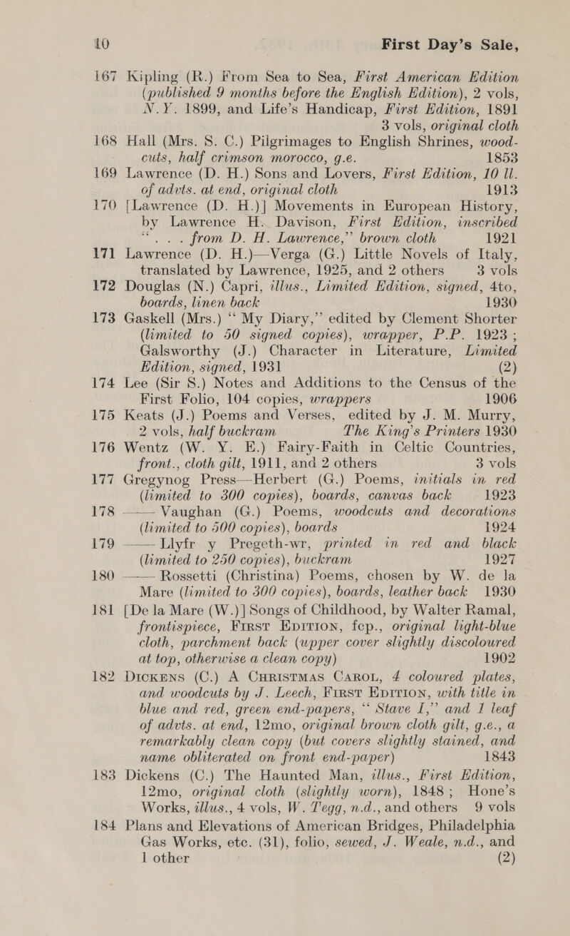 10 Sy —1 168 169 170 171 172 173 174 175 176 177 178 179 180 181 182 First Day’s Sale, Kipling (R.) From Sea to Sea, First American Edition (published 9 months before the English Edition), 2 vols, N.Y. 1899, and Life’s Handicap, First Edition, 1891 3 vols, original cloth Hall (Mrs. S. C.) Pilgrimages to English Shrines, wood- cuts, half crimson morocco, g.e. 1853 Lawrence (D. H.) Sons and Lovers, First Hdition, 10 Il. of advts. at end, original cloth 1913 [Lawrence (D. H.)] Movements in European History, by Lawrence H. Davison, First Edition, inscribed “ . . from D. H. Lawrence,” brown cloth 1921 Lawrence (D. H.)—Verga (G.) Little Novels of Italy, translated by Lawrence, 1925, and 2 others 3 vols Douglas (N.) Capri, tdlus., Limited Edition, signed, 4to, boards, linen back 1930 Gaskell (Mrs.) “ My Diary,” edited by Clement Shorter (limited to 50 signed copies), wrapper, P.P. 1923; Galsworthy (J.) Character in Literature, Limited Edition, signed, 1931 (2) Lee (Sir S. ) Notes and Additions to the Census of the First Folio, 104 copies, wrappers 1906 Keats (J.) Poems and Verses, edited by J. M. Murry, 2 vols, half buckram The King’s Printers 1930 Wentz (W. Y. E.) Fairy-Faith in Celtic Countries, front., cloth gilt, 1911, and 2 others 3 vols Gregynog Press—Herbert (G.) Poems, initials in red (limited to 300 copies), boards, canvas back 1923 —— Vaughan (G.) Poems, woodcuts and decorations (limited to 500 copies), boards 1924 ——Llyfr y Pregeth-wr, printed in red and black (limited to 250 copies), buckram 1927 —— Rossetti (Christina) Poems, chosen by W. de la Mare (limited to 300 copies), boards, leather back 1930 [De la Mare (W.)] Songs of Childhood, by Walter Ramal, frontispiece, First Eprrion, fep., original light-blue cloth, parchment back (upper cover slightly discoloured at top, otherwise a clean copy) 1902 DickEns (C.) A Curistmas Caron, 4 coloured plates, and woodcuts by J. Leech, First Evririon, with title in blue and red, green end-papers, *‘ Stave I,” and I leaf of advts. at end, 12mo, original brown cloth gilt, g.e., a remarkably clean copy (but covers slightly stained, and name obliterated on front end-paper) 1843 Dickens (C.) The Haunted Man, dllus., First Edition, 12mo, original cloth (slightly worn), 1848; Hone’s Works, tllus., 4 vols, W. Tegg, n.d., and others 9 vols Plans and Elevations of American Bridges, Philadelphia Gas Works, ote. (31), folio, sewed, J. Weale, n.d., and