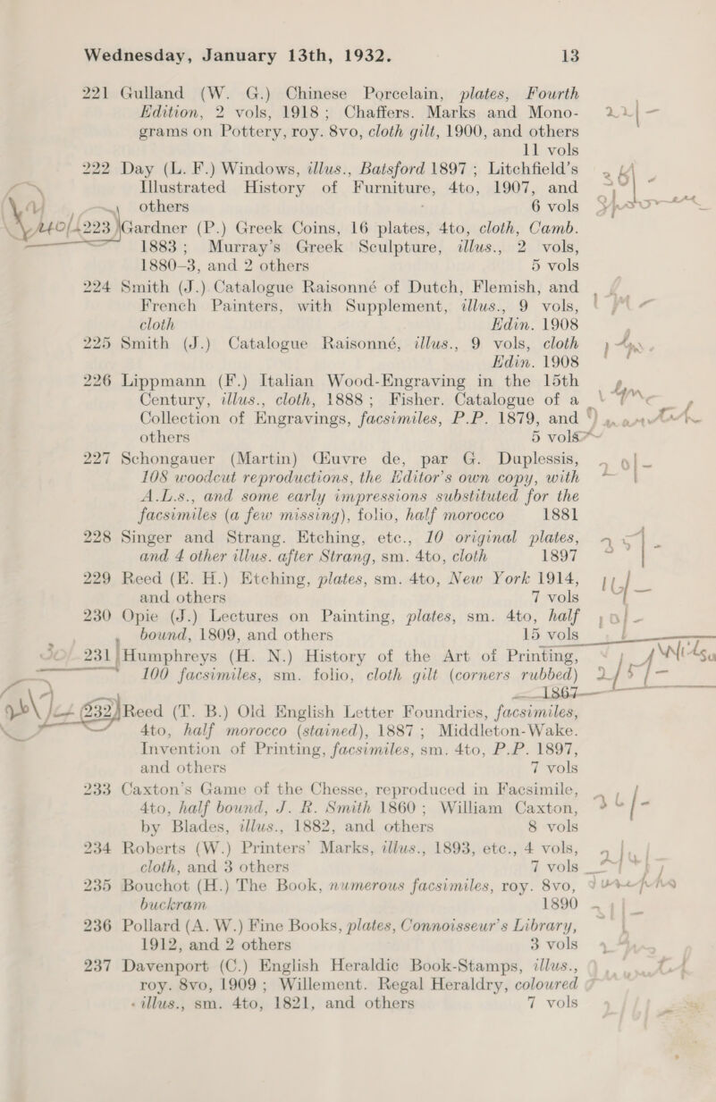 221 Gulland (W. G.) Chinese Porcelain, plates, Fourth Edition, 2 vols, 1918; Chaffers. Marks and Mono- grams on Pottery, roy. 8vo, cloth gilt, 1900, and others 11 vols 222 Day (L. F.) Windows, illus., Batsford 1897 ; Litchfield’s oN Illustrated History of Furniture, 4to, 1907, and others 6 vols  Gardner (P.) Greek Coins, 16 plates, 4to, cloth, Camb. Vv o——~ Ly o[{223) 3 = 1883; Murray’s Greek Sculpture, illus., 2 vols, 1880-3, and 2 others 5 vols 224 Smith (J.).Catalogue Raisonné of Dutch, Flemish, and French Painters, with Supplement, dlus., 9 vols,  cloth Edin. 1908 225 Smith (J.) Catalogue Raisonné, ilus., 9 vols, cloth Edin. 1908 226 Lippmann (F.) Italian Wood-Engraving in the 15th Century, illus., cloth, 1888; Fisher. Catalogue of a 227 Schongauer (Martin) Ciuvre de, par G. Duplessis, 108 woodcut reproductions, the itditor’s own copy, with A.L.s., and some early impressions substituted for the facsimiles (a few missing), folio, half morocco 1881 228 Singer and Strang. Etching, etc., 10 original plates, and 4 other illus. after Strang, sm. 4to, cloth 1897 229 Reed (EK. H.) Etching, plates, sm. 4to, New York 1914, and others 7 vols 230 Opie (J.) Lectures on Painting, plates, sm. 4to, half 231 | Humphreys (H. N.) History of the Art of Printing, Pe 1 Jf Wi Agy p) sai sb\ Ji4 (232)Reed (T. B.) Old English Letter Foundries, facsimiles, ie y——</ 4to, half morocco (stained), 1887; Middleton-Wake. Invention of Printing, facsimiles, sm. 4to, P.P. 1897, and others 7 vols 233 Caxton’s Game of the Chesse, reproduced in Facsimile, 4to, half bound, J. R. Smith 1860 ; William Caxton, by Blades, adlus., 1882, and others 8 vols 234 Roberts (W.) Printers’ Marks, illus., 1893, etc., 4 vols, 235 Bouchot (H.) The Book, nwmerous facsimiles, roy. 8vo, buckram 1890 236 Pollard (A. W.) Fine Books, plates, Connoisseur’s Library, 1912, and 2 others 3 vols 237 Davenport (C.) English Heraldic Book-Stamps, illus., roy. 8vo, 1909 ; Willement. Regal Heraldry, coloured -illus., sm. 4to, 1821, and others 7 vols