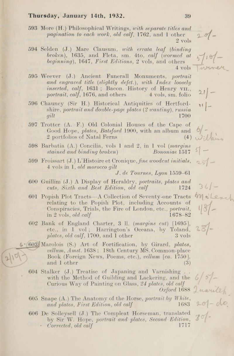 593 More (H.) Philosophical Writings, with separate titles and pagination to each work, old calf, 1762, and 1 other 2 vols 594 Selden (J.) Mare Clausum, with errata leaf (binding broken), 1635, and Fleta, sm. 4to, calf (wormed at beginning), 1647, First Editions, 2 vols, and others 595 Weever (J.) Ancient Funerall Monuments, portrait and engraved title (slightly defct.), with Index loosely mmserted, calf, 1631; Bacon. History of Henry vit., portrait, calf, 1676, and others 4 vols, sm. folio 596 Chauncy (Sir H.) Historical Antiquities of Hertford- shire, portrait and double-page plates (2 wanting), russia gilt 1700 597 Trotter (A. F.) Old Colonial Houses of the Cape of Good Hope, plates, Batsford 1900, with an album and 598 Barbatia (A.) Concilia, vols I and 2, in 1 vol (margins stained and binding broken) Bononiae 1517 599 Froissart (J.) L’ Histoire et Cronique, fine woodcut initials, 4 vols in 1, old morocco gilt : J.de Tournes, Lyon 1559-61 600 Guillim (J.) A Display of Heraldry, portraits, plates and cuts, Sixth and Best Edition, old calf 1724 601 Popish Plot Tracts—A Collection of Seventy-one Tracts relating to the Popish Plot, including Accounts of Conspiracies, Trials, the Fire of London, etc., portrait, in 2 vols, old calf 1678-82 602 Bank of England Charter, 3 ll. (margins cut) [1695], etc., in 1 vol; MHarrington’s Oceana, by Toland, plates, old calf, 1700, and 1 other 3 vols 6 *(603) Marolois (S.) Art of Fortification, by Girard, plates, - onal vellum, Amst. 1638; 18th Century MS. Common-place 04 2 Book (Foreign News, Poems, etc.), vellum [ca. 1750], a and 1 other (3) 604 Stalker (J.) Treatise of Japaning and Varnishing . with the Method of Guilding and Lackering, and the Curious Way of Painting on Glass, 24 plates, old calf Oxford 1688 605 Snape (A.) The Anatomy of the Horse, portrait by White, and plates, First Edition, old calf 1683 606 De Solleysell (J.) The Compleat Horseman, translated by Sir W. Hope, portrait and plates, Second Edition, Corrected, old calf VAT