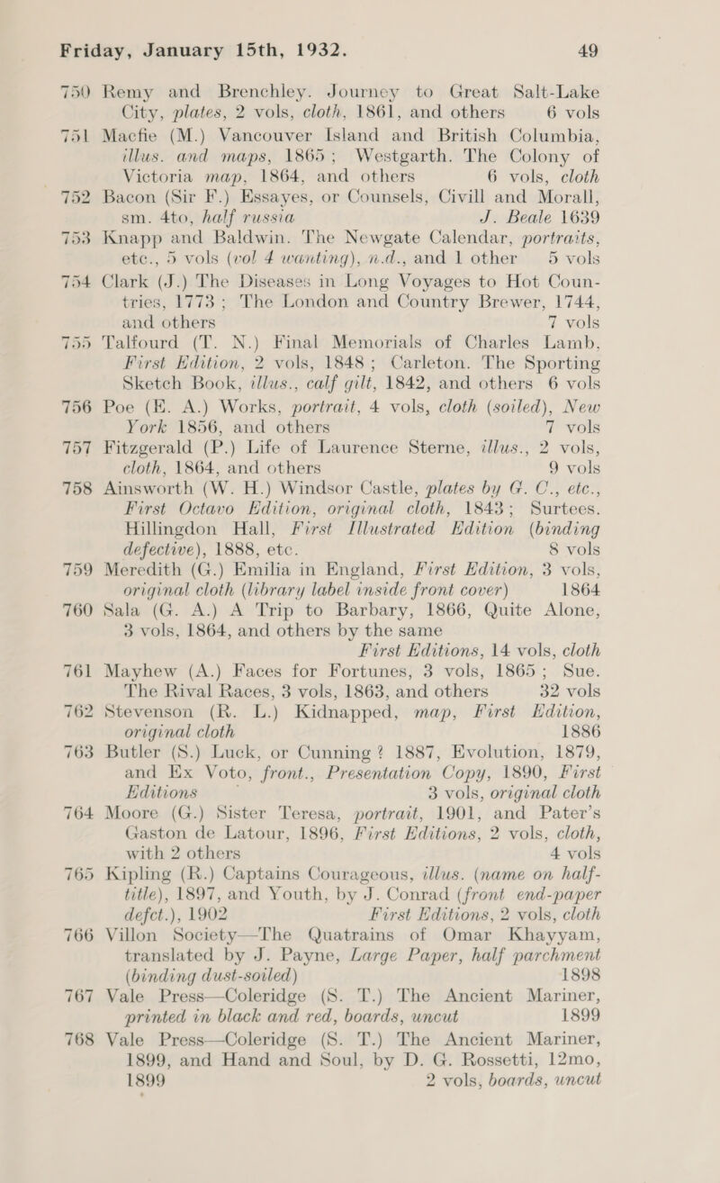 750 Remy and Brenchley. Journey to Great Salt-Lake City, plates, 2 vols, cloth, 1861, and others 6 vols 751 Macfie (M.) Vancouver Island and British Columbia, illus. and maps, 1865; Westgarth. The Colony of | Victoria map, 1864, and others 6 vols, cloth 752 Bacon (Sir F.) Essayes, or Counsels, Civill and Morall, sm. 4to, half russia J. Beale 1639 753 Knapp and Baldwin. The Newgate Calendar, portraits, etc., 5 vols (vol 4 wanting), n.d., and 1 other 5 vols 754 Clark (J.) The Diseases in Long Voyages to Hot Coun- tries, 1773 ; The London and Country Brewer, 1744, and others 7 vols 755 Talfourd (T. N.) Final Memorials of Charles Lamb, First Edition, 2 vols, 1848; Carleton. The Sporting Sketch Book, illus., calf gilt, 1842, and others 6 vols 756 Poe (EK. A.) Works, portrait, 4 vols, cloth (soiled), New York 1856, and others 7 vols 757 Fitzgerald (P.) Life of Laurence Sterne, illus., 2 vols, cloth, 1864, and others 9 vols 758 Ainsworth (W. H.) Windsor Castle, plates by G. C., etc., First Octavo Edition, original cloth, 1843; Surtees. Hillingdon Hall, First Illustrated Edition (binding defective), 1888, etc. 8 vols 759 Meredith (G.) Emilia in England, Pirst Hdition, 3 vols, original cloth (library label inside front cover) 1864 760 Sala (G. A.) A Trip to Barbary, 1866, Quite Alone, 3 vols, 1864, and others by the same First Editions, 14 vols, cloth 761 Mayhew (A.) Faces for Fortunes, 3 vols, 1865; Sue. The Rival Races, 3 vols, 1863, and others 32 vols 762 Stevenson (R. L.) Kidnapped, map, First Edition, original cloth 1886 763 Butler (S.) Luck, or Cunning? 1887, Evolution, 1879, and Ex Voto, front., Presentation Copy, 1890, Pirst Editions . 3 vols, original cloth 764 Moore (G.) Sister Teresa, portrait, 1901, and Pater’s Gaston de Latour, 1896, First Editions, 2 vols, cloth, with 2 others 4 vols 765 Kipling (R.) Captains Courageous, illus. (name on half- title), 1897, and Youth, by J. Conrad (front end-paper defct.), 1902 First Editions, 2 vols, cloth 766 Villon Society—The Quatrains of Omar Khayyam, translated by J. Payne, Large Paper, half parchment (binding dust-sovled) 1898 767 Vale Press—Coleridge (S. T.) The Ancient Mariner, printed in black and red, boards, uncut 1899 768 Vale Press—Coleridge (S. T.) The Ancient Mariner, 1899, and Hand and Soul, by D. G. Rossetti, 12mo, 1899 2 vols, boards, uncut