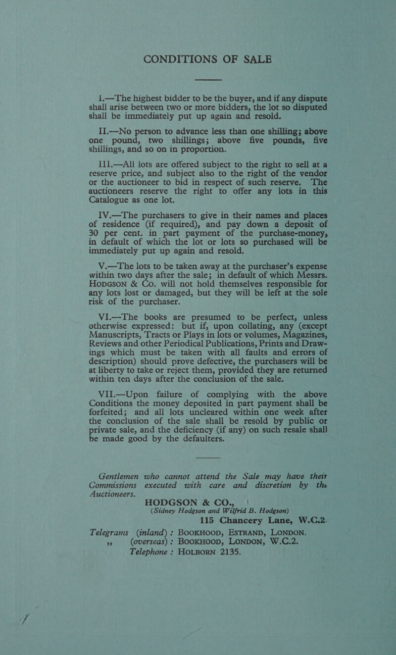 CONDITIONS OF SALE  1.—The highest bidder to be the buyer, and if any dispute shall arise between two or more bidders, the lot so disputed shall be immediately put up again and resold. II.—No person to advance less than one shilling; above one pound, two shillings; above five pounds, five shillings, and so on in proportion. I11.—All lots are offered subject to the right to sell at a reserve price, and subject also to the right of the vendor or the auctioneer to bid in respect of such reserve. The auctioneers reserve the right to offer any lots in this Catalogue as one lot. IV.—The purchasers to give in their names and places of residence (if required), and pay down a deposit of 30 per cent. in part payment of the purchase-money, in default of which the lot or lots so purchased will be immediately put up again and resold. V.—The lots to be taken away at the purchaser’s expense within two days after the sale; in default of which Messrs. HopcGson &amp; Co. will not hold themselves responsible for any lots lost or damaged, but they will be left at the sole risk of the purchaser. VlI.—The books are presumed to be perfect, unless otherwise expressed: but if, upon collating, any (except Manuscripts, Tracts or Plays in lots or volumes, Magazines, Reviews and other Periodical Publications, Prints and Draw- ings which must be taken with all faults and errors of description) should prove defective, the purchasers will be at liberty to take or reject them, provided they are returned within ten days after the conclusion of the sale. VII.—Upon failure of complying with the above Conditions the money deposited in part payment shall be forfeited; and all lots uncleared within one week after the conclusion of the sale shall be resold by public or private sale, and the deficiency (if any) on such resale shall be made good by the defaulters. Gentlemen who cannot attend the Sale may have their Commissions executed with care and discretion by the Auctioneers. HODGSON &amp; CO. | (Sidney Hodgson and Wilfrid B. Hodgson) © 115 Chancery Lane, W.C.2. Telegrams (inland) : BOOKHOOD, ESTRAND, LONDON. a (overseas) ; BOOKHOOD, LONDON, W.C.2. Telephone : HOLBORN 2135.