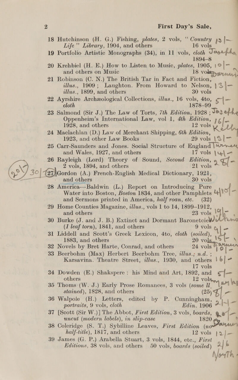 18 Hutchinson (H. G.) Fishing, plates, 2 vols, “ Country BS |~ Life’’ Library, 1904, and others 16 vols 19 Portfolio Artistic Monographs (34), in 11 vols, cloth Jagtphy, 1894-8 20 Krehbiel (H. E.) How to Listen to Music, plates, 1905, | ® |- and others on Music 18 voles wean) 21 Robinson (C. N.) The British Tar in Fact and Fiction, illus., 1909; Laughton. From Howard to Nelson, } ‘3 | illus., 1899, and others 30 vols 22 Ayrshire Archeological Collections, dlus., 16 vols, 4to, a he cloth 1878-99 | 23 Salmond (Sir J.) The Law of Torts, 7th Hdition, 1928 Jes ethe Oppenheim’s International Law, vol 1, 4th Hdition, 1 |- 1928, and others 12 vols 24 Maclachlan (D.) Law of Merchant Shipping, 6th Edition, 1923, and other Law Books 29 vols \S1— 25 Carr-Saunders and Jones. Social Structure of England wre and Wales, 1927, and others 17 vols \y\ = 26 Rayleigh (Lord) Theory of Sound, Second Edition, ‘) El- 2 vols, 1894, and others 21 vols *~ and others 30 vols 28 America—Baldwin (L.) Report on Introducing Pure o Water into Boston, Boston 1834, and other Pamphlets nd “J and Sermons printed in America, half roan, etc. (32) 29 Home Counties Magazine, illus., vols 1 to 14, 1899-1912, and others 23 vols \ | ; 30 Burke (J. and J. B.) Extinct and Dormant Baronetcie Aron (1 leaf torn), 1841, and others 9 hoe 31 Liddell and Scott’s Greek Lexicon, 4to, cloth (soiled), st 1883, and others oe role 32 Novels by Bret Harte, Conrad, and others 24 vols 33 Beerbohm (Max) Herbert Beerbohm Tree, illus.; n.d. Karsavina. Theatre Street, cllus., 1930, and iis fib - 17 vols 34 Dowden (E.) Shakspere: his Mind and Art, 1892, and Le others 12 vol 35 Thoms: (W. J.) Early Prose Romances, 3 vols (some Il stained), 1828, and others (25) 36 Walpole (H.) Letters, edited by P. Cunningham, py fl . portraits, 9 vols, cloth Edin. 1906 #!~\ 37 [Scott (Sir W.)| The Abbot, First Edition, 3 vols, boards, Qo [- uncut (modern labels), on ‘slip- Case 1820 e 38 Coleridge (S. T.) Sybilline Leaves, First Edition (now half-title), 1817, and others 12 vols } 2 aa 39 James (G. P.) Arabella Stuart, 3 vols, 1844, etc., First | Editions, 38 vols, and others 50 vols, boards (soiled) 2 b No Th