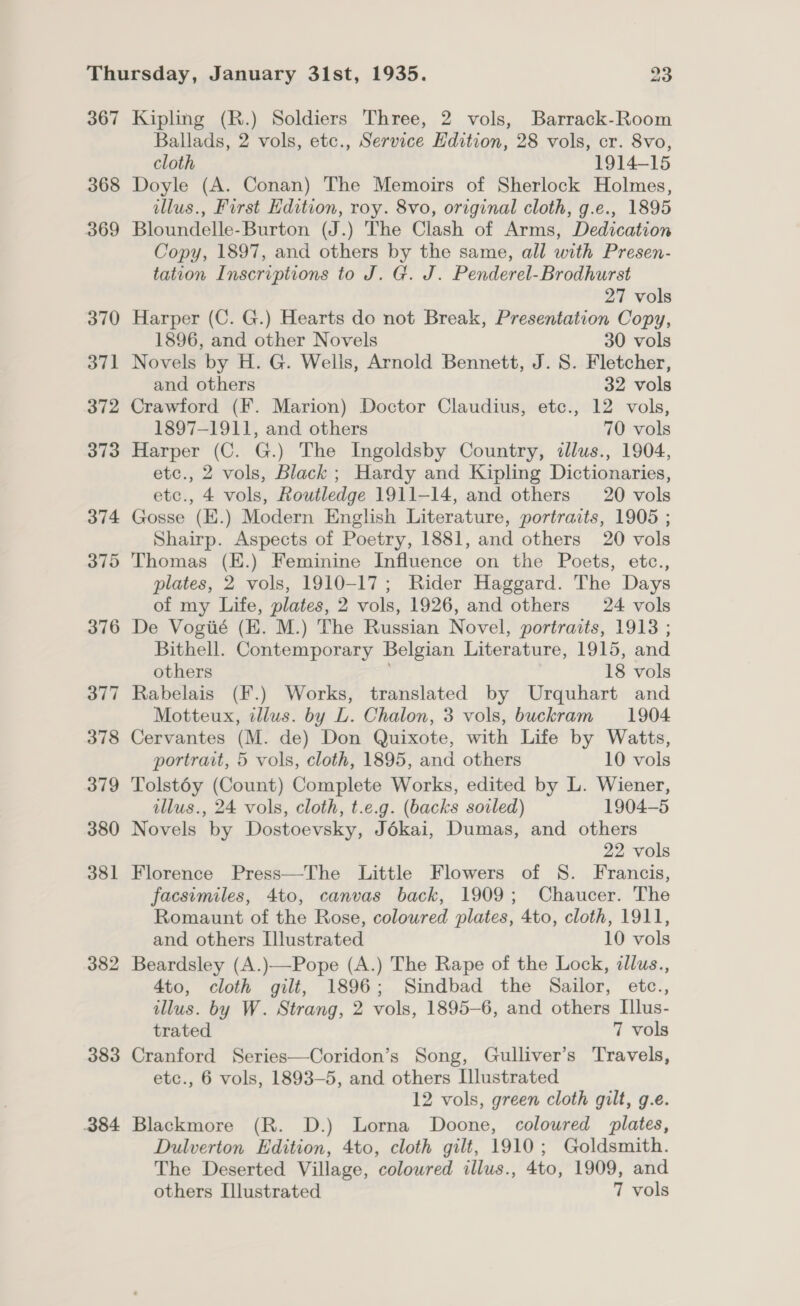 367 368 369 370 371 372 373 374 375 376 377 378 379 380 381 382 383 384 Kipling (R.) Soldiers Three, 2 vols, Barrack-Room Ballads, 2 vols, etc., Service Edition, 28 vols, cr. 8vo, cloth 1914-15 Doyle (A. Conan) The Memoirs of Sherlock Holmes, illus., First Hdition, roy. 8vo, original cloth, g.e., 1895 Bloundelle-Burton (J.) The Clash of Arms, Dedication Copy, 1897, and others by the same, all with Presen- tation Inscriptions to J. G. J. Penderel-Brodhurst 27 vols Harper (C. G.) Hearts do not Break, Presentation Copy, 1896, and other Novels 30 vols Novels by H. G. Wells, Arnold Bennett, J. S. Fletcher, and others 32 vols Crawford (F. Marion) Doctor Claudius, etc., 12 vols, 1897-1911, and others 70 vols Harper (C. G.) The Ingoldsby Country, illus., 1904, etc., 2 vols, Black ; Hardy and Kipling Dictionaries, etc., 4 vols, Routledge 1911-14, and others 20 vols Gosse (E.) Modern English Literature, portraits, 1905 ; Shairp. Aspects of Poetry, 1881, and others 20 vols Thomas (E.) Feminine Influence on the Poets, etc., plates, 2 vols, 1910-17; Rider Haggard. The Days of my Life, plates, 2 vols, 1926, and others 24 vols De Vogiié (E. M.) The Russian Novel, portraits, 1913 ; Bithell. Contemporary Belgian Literature, 1915, and others 18 vols Rabelais (F.) Works, translated by Urquhart and Motteux, illus. by L. Chalon, 3 vols, buckram 1904 Cervantes (M. de) Don Quixote, with Life by Watts, portrait, 5 vols, cloth, 1895, and others 10 vols Tolst6éy (Count) Complete Works, edited by L. Wiener, illus., 24 vols, cloth, t.e.g. (backs soiled) 1904-5 Novels by Dostoevsky, Jékai, Dumas, and others 22 vols Florence Press—The Little Flowers of S. Francis, facsimiles, 4to, canvas back, 1909; Chaucer. The Romaunt of the Rose, coloured plates, 4to, cloth, 1911, and others Illustrated 10 vols Beardsley (A.)—Pope (A.) The Rape of the Lock, illus., 4to, cloth gilt, 1896; Sindbad the Sailor, etc., illus. by W. Strang, 2 vols, 1895-6, and others Illus- trated 7 vols Cranford Series—Coridon’s Song, Gulliver’s Travels, etc., 6 vols, 1893-5, and others Llustrated 12 vols, green cloth gilt, g.e. Blackmore (R. D.) Lorna Doone, coloured plates, Dulverton Edition, 4to, cloth gilt, 1910; Goldsmith. The Deserted Village, coloured illus., 4to, 1909, and others Illustrated 7 vols
