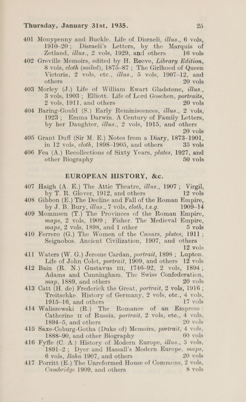 401 402 403 404. 405 406 407 408 409 410 41] 412 413 414 415 416 417 Monypenny and Buckle. Life of Disraeli, illus., 6 vols, 1910-20; Disraeli’s Letters, by the Marquis of Zetland, illus., 2 vols, 1929, and others 16 vols Greville Memoirs, edited by H. Reeve, Library Edition, 8 vols, cloth (soiled), 1875-87 ; The Girlhood of Queen Victoria, 2 vols, etc., tllus., 5 vols, 1907-12, and others 20 vols Morley (J.) Life of William Ewart Gladstone, dlus., 3 vols, 1903 ; Elliott. Life of Lord Goschen, portraits, 2 vols, 1911, and others 20 vols Baring-Gould (8.) Early Reminiscences, tllus., 2 vols, 1923; Emma Darwin. A Century of Family Letters, by her Daughter, dllus., 2 vols, 1915, and others 20 vols Grant Duff (Sir M. E.) Notes from a Diary, 1873-1901, in 12 vols, cloth, 1898-1905, and others 35 vols Fea (A.) Recollections of Sixty Years, plates, 1927, and other Biography 50 vols EUROPEAN HISTORY, &amp;c. Haigh (A. E.) The Attic Theatre, dlus., 1907; Virgil, by T. R. Glover, 1912, and others 12 vols Gibbon (E.) The Decline and Fall of the Roman Empire, by J. B. Bury, tllus., 7 vols, cloth, t.e.g. 1909-14 Mommsen (T.) The Provinces of the Roman Empire, maps, 2 vols, 1909; Fisher. The Medieval Empire, maps, 2 vols, 1898, and 1 other 5 vols Ferrero (G.) The Women of the Cesars, plates, 1911 ; Seignobos. Ancient Civilization, 1907, and others 12 vols Waters (W. G.) Jerome Cardan, portrait, 1898 ; Lupton. Life of John Colet, portrait, 1909, and others 12 vols Bain (R. N.) Gustavus mi, 1746-92, 2 vols, 1894 ; Adams and Cunningham. The Swiss Confederation, map, 1889, and others 20 vols Catt (H. de) Frederick the Great, portrait, 2 vols, 1916 ; Treitschke. History of Germany, 2 vols, etc., 4 vols, 1915-16, and others 17 vols Waliszewski (R.) The Romance of an Empress: Catherine u of Russia, portrait, 2 vols, etc., 4 vols, 1894-5, and others 20 vols Saxe-Coburg-Gotha (Duke of) Memoirs, portrait, 4 vols, 1888-90, and other Biography 60 vols Fyffe (C. A.) History of Modern Europe, dlus., 3 vols, 1891-2 ; Dyer and Hassall’s Modern Europe, maps, 6 vols, Bohn 1907, and others 20 vols Porritt (E.) The Unreformed House of Commons, 2 vols, Cambridge 1909, and others 8 vols