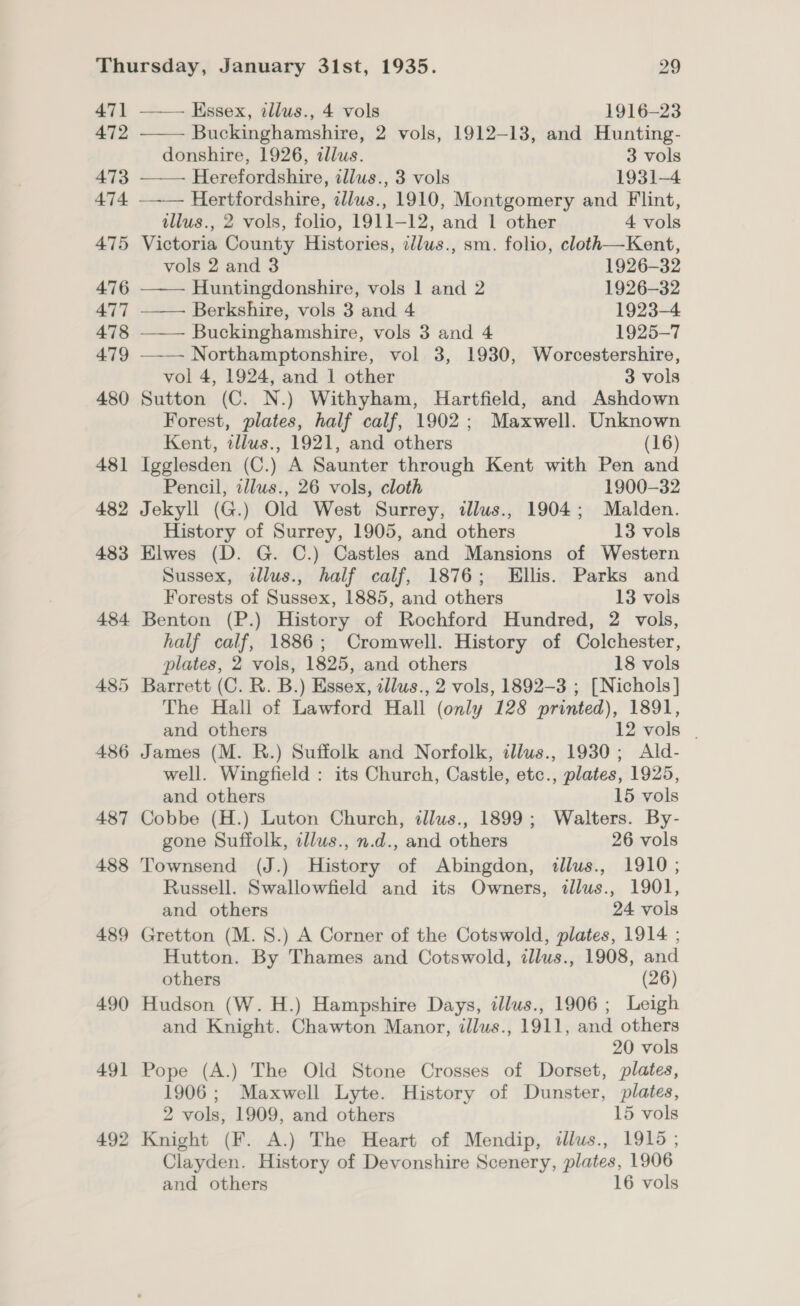 471 472 473 474 475 490 491 492      —— Essex, illus., 4 vols 1916-23 Buckinghamshire, 2 vols, 1912-13, and Hunting- donshire, 1926, illus. 3 vols —— Herefordshire, illus., 3 vols 1931-4 Hertfordshire, ellus., 1910, Montgomery and Flint, tllus., 2 vols, folio, 1911-12, and 1 other 4 vols Victoria County Histories, illus., sm. folio, cloth—Kent, vols 2 and 3 1926-32 Huntingdonshire, vols 1 and 2 1926-32 Berkshire, vols 3 and 4 1923-4 —— Buckinghamshire, vols 3 and 4 1925-7 Northamptonshire, vol 3, 1930, Worcestershire, vol 4, 1924, and 1 other 3 vols Sutton (C. N.) Withyham, Hartfield, and Ashdown Forest, plates, half calf, 1902; Maxwell. Unknown Kent, tllus., 1921, and others (16) Igglesden (C.) A Saunter through Kent with Pen and Pencil, idlus., 26 vols, cloth 1900-32 Jekyll (G.) Old West Surrey, illus., 1904; Malden. History of Surrey, 1905, and others 13 vols Elwes (D. G. C.) Castles and Mansions of Western Sussex, ¢llus., half calf, 1876; Ellis. Parks and Forests of Sussex, 1885, and others 13 vols Benton (P.) History of Rochford Hundred, 2 vols, half calf, 1886; Cromwell. History of Colchester, plates, 2 vols, 1825, and others 18 vols The Hall of Lawford Hall (only 128 printed), 1891, and others 12 vols | James (M. R.) Suffolk and Norfolk, illus., 1930; Ald- well. Wingfield : its Church, Castle, etc., plates, 1925, and others 15 vols Cobbe (H.) Luton Church, dllus., 1899; Walters. By- gone Suffolk, illus., n.d., and others 26 vols Townsend (J.) History of Abingdon, tllus., 1910 ; Russell. Swallowfield and its Owners, illus., 1901, and others 24 vols Hutton. By Thames and Cotswold, illus., 1908, and others (26) Hudson (W.H.) Hampshire Days, illus., 1906; Leigh and Knight. Chawton Manor, illus., 1911, and others 20 vols Pope (A.) The Old Stone Crosses of Dorset, plates, 1906; Maxwell Lyte. History of Dunster, plates, 2 vols, 1909, and others 15 vols Knight (F. A.) The Heart of Mendip, dlus., 1915; Clayden. History of Devonshire Scenery, plates, 1906