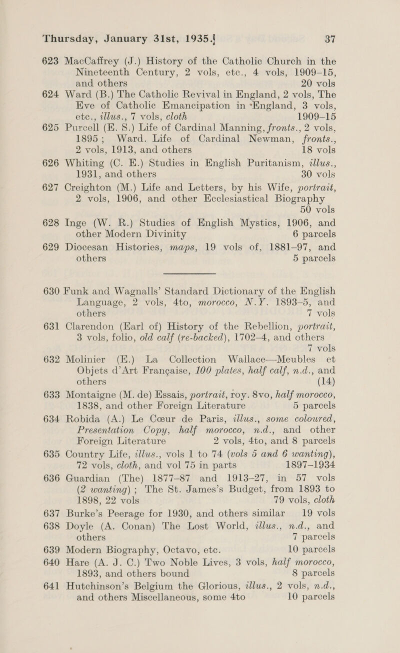 623 MacCaffrey (J.) History of the Catholic Church in the Nineteenth Century, 2 vols, etc., 4 vols, 1909-15, and others 20 vols 624 Ward (B.) The Catholic Revival in England, 2 vols, The Eve of Catholic Emancipation in ‘England, 3 vols, etc., tllus., 7 vols, cloth 1909-15 625 Purcell (EK. 8.) Life of Cardinal Manning, fronts., 2 vols, 1895; Ward. Life of Cardinal Newman, fronts., 2 vols, 1913, and others 18 vols 626 Whiting (C. E.) Studies in English Puritanism, illus., 1931, and others 30 vols 627 Creighton (M.) Life and Letters, by his Wife, portrait, 2 vols, 1906, and other Ecclesiastical Biography 50 vols 628 Inge (W. R.) Studies of English Mystics, 1906, and other Modern Divinity 6 parcels 629 Diocesan Histories, maps, 19 vols of, 1881-97, and others 5 parcels 630 Funk and Wagnalls’ Standard Dictionary of the English Language, 2 vols, 4to, morocco, N.Y. 1893-5, and others 7 vols 631 Clarendon (Earl of) History of the Rebellion, portrait, 3 vols, folio, old calf (re-backed), 1702-4, and others 7 vols 632 Molinier (E.) La Collection Wallace—Meubles_ et Objets d’Art Francaise, 100 plates, half calf, n.d., and others (14) 633 Montaigne (M. de) Essais, portrait, roy. 8vo, half morocco, 1838, and other Foreign Literature 5 parcels 634 Robida (A.) Le Coeur de Paris, illus., some coloured, Presentation Copy, half morocco, n.d., and other Foreign Literature 2 vols, 4to, and 8 parcels 635 Country Life, cllus., vols 1 to 74 (vols 5 and 6 wanting), 72 vols, cloth, and vol 75 in parts 1897-1934 636 Guardian (The) 1877-87 and 1913-27, in 57 vols (2 wanting) ; The St. James’s Budget, from 1893 to 1898, 22 vols 79 vols, cloth 637 Burke’s Peerage for 1930, and others similar 19 vols 638 Doyle (A. Conan) The Lost World, illus., n.d., and others 7 parcels 639 Modern Biography, Octavo, etc. 10 parcels 640 Hare (A. J. C.) Two Noble Lives, 3 vols, half morocco, 1893, and others bound 8 parcels 641 Hutchinson’s Belgium the Glorious, illus., 2 vols, n.d., and others Miscellaneous, some 4to 10 parcels