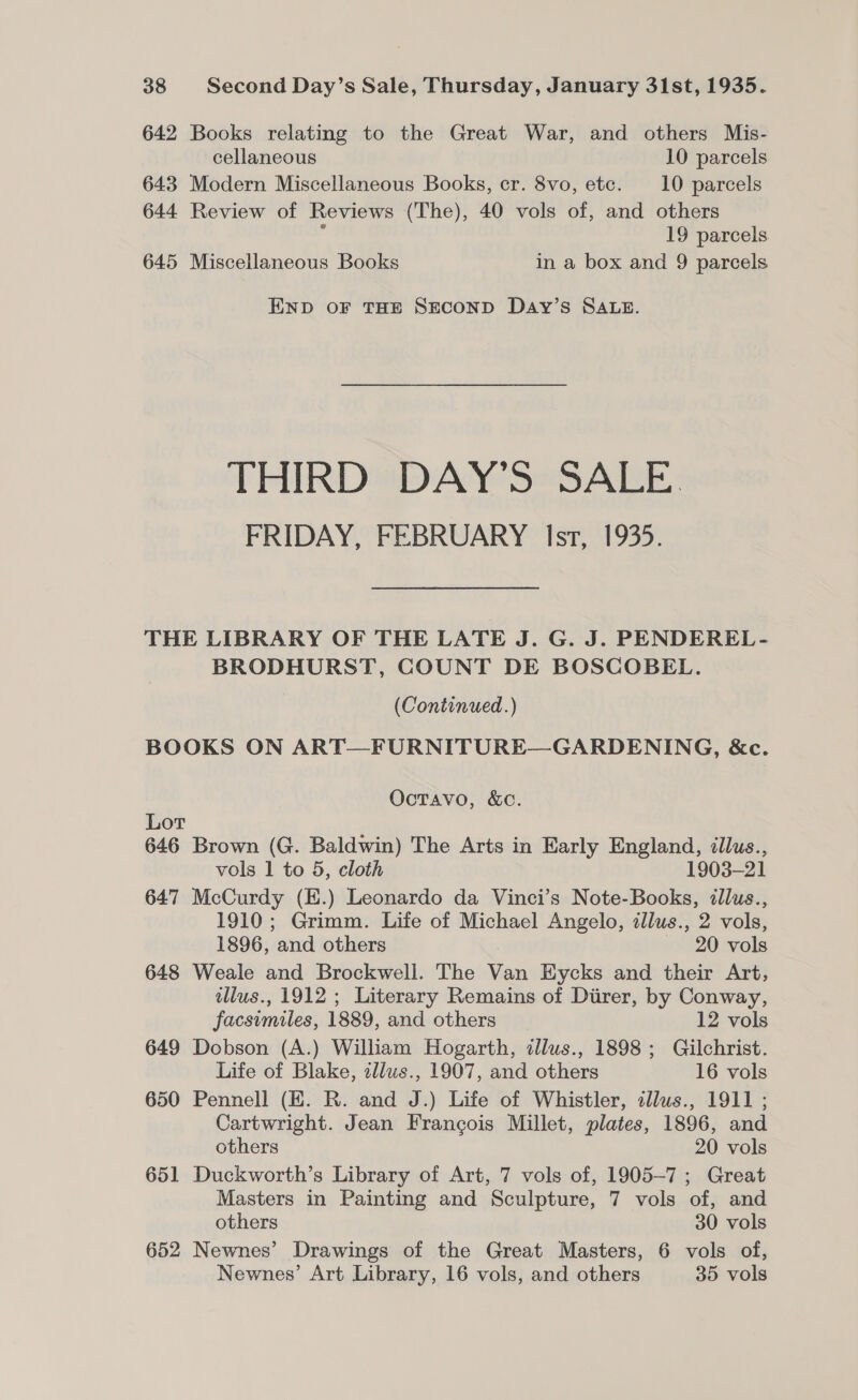 642 Books relating to the Great War, and others Mis- cellaneous 10 parcels 643 Modern Miscellaneous Books, cr. 8vo, etc. 10 parcels 644 Review of Reviews (The), 40 vols of, and others F 19 parcels 645 Miscellaneous Books in a box and 9 parcels END OF THE SECOND Day’s SALE. THIRD DAY’S SALE FRIDAY, FEBRUARY Isr, 1935. THE LIBRARY OF THE LATE J. G. J. PENDEREL- BRODHURST, COUNT DE BOSCOBEL. (Continued.) BOOKS ON ART—FURNITURE—GARDENING, &amp;c. Octavo, &amp;c. Lot 646 Brown (G. Baldwin) The Arts in Early England, illus., vols 1 to 5, cloth 1903-21 647 McCurdy (E.) Leonardo da Vinci’s Note-Books, illus., 1910; Grimm. Life of Michael Angelo, illus., 2 vols, 1896, and others — 20 vols 648 Weale and Brockwell. The Van Eycks and their Art, tllus., 1912 ; Literary Remains of Diirer, by Conway, facsimiles, 1889, and others 12 vols 649 Dobson (A.) William Hogarth, illus., 1898; Gilchrist. Life of Blake, zllus., 1907, and others 16 vols 650 Pennell (KE. R. and J.) Life of Whistler, illus., 1911 ; Cartwright. Jean Francois Millet, plates, 1896, and others 20 vols 651 Duckworth’s Library of Art, 7 vols of, 1905-7 ; Great Masters in Painting and Sculpture, 7 vols of, and others 30 vols 652 Newnes’ Drawings of the Great Masters, 6 vols of, Newnes’ Art Library, 16 vols, and others 35 vols