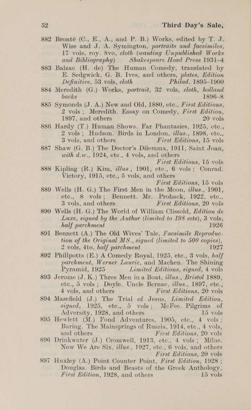 882 883 884 885 ; 886 887 888 889 890 891 892 893 894 895 896 897 Bronté (C., E., A., and P. B.) Works, edited by T. J. Wise and J. A. Symington, portraits and facsimiles, 17 vols, roy. 8vo, cloth (wanting Unpublished Works and Bibliography) Shakespeare Head Press 1931-4 Balzac (H. de) The Human Comedy, translated by EK. Sedgwick, G. B. Ives, and others, plates, Edition Definitive, 53 vols, cloth Philad. 1895-1900 Meredith (G.) Works, portrait, 32 vols, cloth, holland backs 1896-8 Symonds (J. A.) New and Old, 1880, etc., First Kditions, 2 vols; Meredith. Essay on Comedy, First Edition, 1897, and others ) 20 vols Hardy (T.) Human Shows. Far Phantasies, 1925, etc., 2 vols; Hudson. Birds in London, idlus., 1898, etc., 3 vols, and others First Editions, 15 vols Shaw (G. B.) The Doctor’s Dilemma, 1911, Saint Joan, with d.w., 1924, etc., 4 vols, and others First Editions, 15 vols Kipling (R.) Kim, dllus., 1901, ete., 6 vols; Conrad. Victory, 1915, etc., 5 vols, and others First Editions, 15 vols Wells (H. G.) The First Men in the Moon, zllus., 1901, etc., 8 vols; Bennett. Mr. Prohack, 1922, etce., 3 vols, and others First Editions, 20 vols Wells (H. G.) The World of William Clissold, Hdition de Luxe, signed by the Author (limited to 198 sets), 3 vols, half parchment | 1926 Bennett (A.) The Old Wives’ Tale, Facsimile Reproduc- tion of the Original MS., signed (limited to 500 copies), 2 vols, 4to, half parchment 1927 Phillpotts (E.) A Comedy Royal, 1925, etc., 3 vols, half parchment, Werner Laurie, and Machen. The Shining Pyramid, 1925 Limited Editions, signed, 4 vols Jerome (J. K.) Three Men ina Boat, allus., Bristol 1889, etc., 5 vols; Doyle. Uncle Bernac, tllus., 1897, etc., 4 vols, and others First Hditions, 20 vols Masefield (J.) The Trial of Jesus, Limited Edition, signed, 1925, etc., 5 vols; McKee. Pilgrims of Adversity, 1928, and others 15 vols Hewlett (M.) Fond Adventures, 1905, etc., 4 vols; Baring. The Mainsprings of Russia, 1914, etc., 4 vols, and others First Editions, 20 vols Drinkwater (J.) Cromwell, 1913, etc., 4 vols; Milne. Now We Are Six, tllus., 1927, etc., 6 vols, and others Furst Editions, 20 vols Huxley (A.) Point Counter Point, First Hdition, 1928 ; Douglas. Birds and Beasts of the Greek Anthology, First Edition, 1928, and others 15 vols