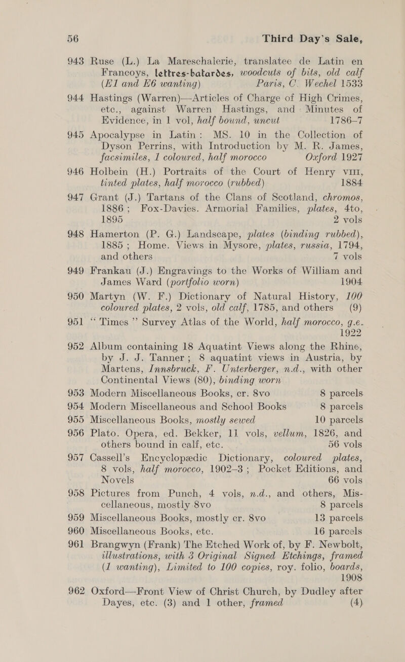 943 944 945 962 Ruse (L.) La Mareschalerie, translatee de Latin en Francoys, lettres-batardes, woodcuts of bits, old calf (Hl and H6 wanting) Paris, C. Wechel 1533 Hastings (Warren)—Articles of Charge of High Crimes, etc., against Warren Hastings, and Minutes of Evidence, in 1 vol, half bound, uncut 1786-7 Apocalypse in Latin: MS. 10 in the Collection of Dyson Perrins, with Introduction by M. R. James, facsimiles, 1 coloured, half morocco Oxford 1927 Holbein (H.) Portraits of the Court of Henry vin, tinted plates, half morocco (rubbed) 1884 1886; Fox-Davies. Armorial Families, plates, 4to, 1895 2 vols Hamerton (P. G.) Landscape, plaies (binding rubbed), 1885 ; Home. Views in Mysore, plates, russia, 1794, and others 7 vols Frankau (J.) Engravings to the Works of William and James Ward (portfolio worn) 1904 Martyn (W. F.) Dictionary of Natural History, 100 coloured plates, 2 vols, old calf, 1785, and others (9) “Times ” Survey Atlas of the World, half morocco, g.e. 1922 Album containing 18 Aquatint Views along the Rhine, by J. J. Tanner; 8 aquatint views in Austria, by Martens, Innsbruck, F. Unterberger, n.d., with other Continental Views (80), binding worn 3 Modern Miscellaneous Books, cr. 8vo 8 parcels Modern Miscellaneous and School Books 8 parcels Miscellaneous Books, mostly sewed 10 parcels. Plato. Opera, ed. Bekker, 11 vols, vellum, 1826, and others bound in calf, etc. 56 vols Cassell’s Encyclopedic Dictionary, coloured plates, 8 vols, half morocco, 1902-3; Pocket Editions, and Novels 66 vols Pictures from Punch, 4 vols, n.d., and others, Mis- cellaneous, mostly 8vo 8 parcels Miscellaneous Books, mostly cr. 8vo 13 parcels Miscellaneous Books, etc. 16 parcels Brangwyn (Frank) The Etched Work of, by F. Newbolt, ellustrations, with 3 Original Signed Etchings, framed (1 wanting), Limited to 100 copies, roy. folio, boards, 1908 Oxford—Front View of Christ Church, by Dudley after Dayes, etc. (3) and 1 other, framed (4),