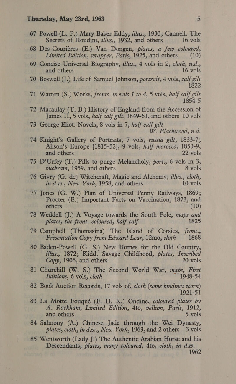 67 Powell (L. P.) Mary Baker Eddy, z//us., 1930; Cannell. The Secrets of Houdini, z/lus., 1932, and others 16 vols 68 Des Couriéres (E.) Van Dongen, plates, a few coloured, Limited Edition, wrapper, Paris, 1925, and others (10) 69 Concise Universal Biography, illus., 4 vols in 2, cloth, n.d., and others 16 vols 70 Boswell (J.) Life of Samuel Johnson, portrait, 4 vols, oy gilt 822 71 Warren (S.) Works, fronts. in vols 1 to 4, 5 vols, half Py gilt 1854-5 72 Macaulay (T. B.) History of England from the Accession of James II, 5 vols, half calf gilt, 1849-61, and others 10 vols 73 George Eliot. Novels, 8 vols in 7, half calf gilt W. Blackwood, n.d. 74 Knight’s Gallery of Portraits, 7 vols, russia gilt, 1833-7; Alison’s Europe [1815-52], 9 vols, half morocco, 1853-9, and others 22 vols 75 D’Urfey (T.) Pills to purge Melancholy, port., 6 vols in 3, buckram, 1959, and others 8 vols 76 Givry (G. de) Witchcraft, Magic and Alchemy, z/lus., cloth, in d.w., New York, 1958, and others 10 vols 77 Jones (G. W.) Plan of Universal Penny Railways, 1869; Procter (E.) Important Facts on Vaccination, 1873, and others (10) 78 Weddell (J.) A Voyage towards the South Pole, maps and plates, the front. coloured, half calf 1825 79 Campbell (Thomasina) The Island of Corsica, /front., Presentation Copy from Edward Lear, 12mo, cloth 1868 80 Baden-Powell (G. S.) New Homes for the Old Country, tllus., 1872; Kidd. Savage Childhood, plates, Inscribed Copy, 1906, and others 20 vols 81 Churchill (W. S.) The Second World War, maps, First Editions, 6 vols, cloth 1948-54 82 Book Auction Records, 17 vols of, cloth (some bindings worn) 1921-51 83 La Motte Fouqué (F. H. K.) Ondine, coloured plates by A. Rackham, Limited Edition, 4to, vellum, Paris, 1912, and others 5 vols 84 Salmony (A.) Chinese Jade through the Wei Dynasty, plates, cloth, in d.w., New York, 1963,.and 2 others 3 vols 85 Wentworth (Lady J.) The Authentic Arabian Horse and his Descendants, plates, many coloured, 4to, cloth, in d.w. 1962