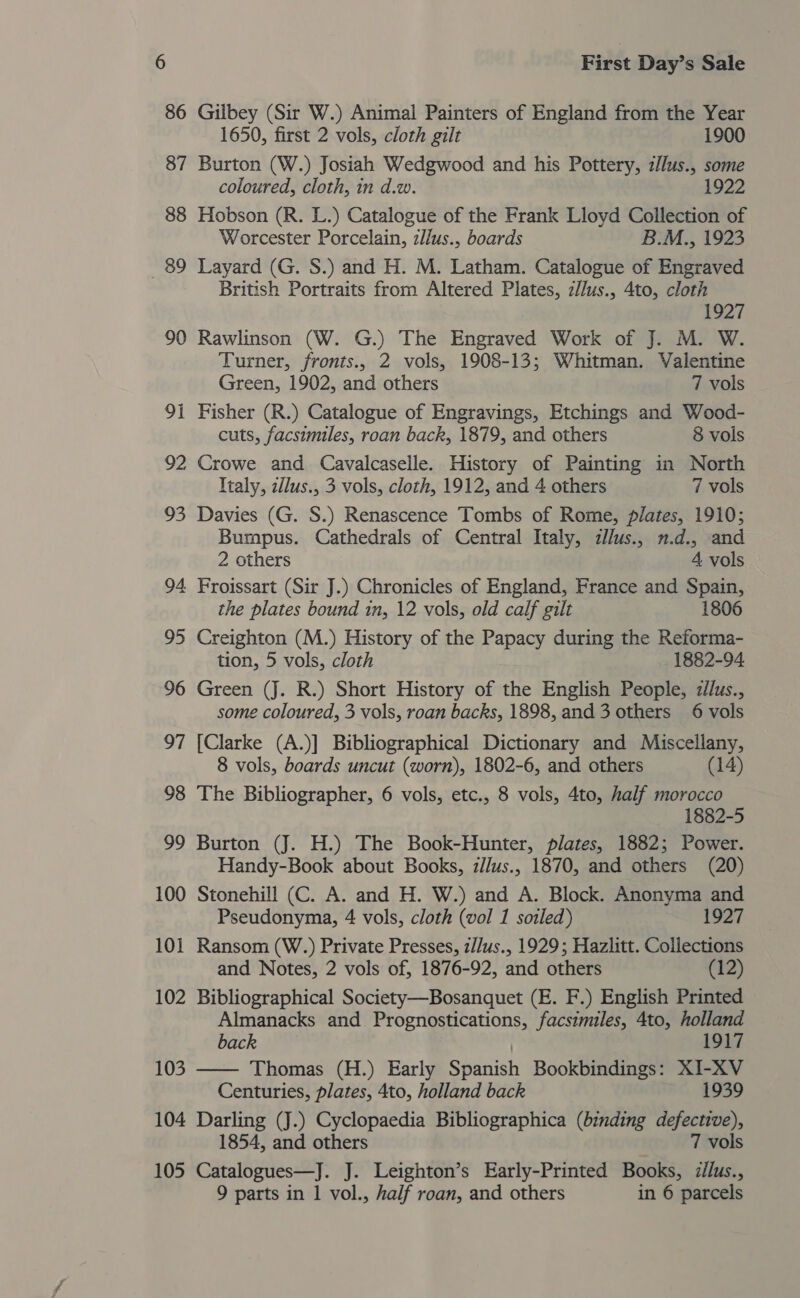 86 Gilbey (Sir W.) Animal Painters of England from the Year 1650, first 2 vols, cloth gilt 1900 87 Burton (W.) Josiah Wedgwood and his Pottery, z//lus., some coloured, cloth, in d.w. 1922 88 Hobson (R. L.) Catalogue of the Frank Lloyd Collection of Worcester Porcelain, zllus., boards B.M., 1923 89 Layard (G. S.) and H. M. Latham. Catalogue of Engraved British Portraits from Altered Plates, zllus., 4to, cloth 1927 90 Rawlinson (W. G.) The Engraved Work of J. M. W. Turner, fronts., 2 vols, 1908-13; Whitman. Valentine Green, 1902, and others 7 vols 91 Fisher (R.) Catalogue of Engravings, Etchings and Wood- cuts, facsimiles, roan back, 1879, and others 8 vols 92 Crowe and Cavalcaselle. History of Painting in North Italy, 2lus., 3 vols, cloth, 1912, and 4 others 7 vols 93 Davies (G. S.) Renascence Tombs of Rome, plates, 1910; Bumpus. Cathedrals of Central Italy, zl/us., n.d., and 2 others 4 vols 94 Froissart (Sir J.) Chronicles of England, France and Spain, the plates bound in, 12 vols, old calf gilt 1806 95 Creighton (M.) History of the Papacy during the Reforma- tion, 5 vols, cloth 1882-94 96 Green (J. R.) Short History of the English People, zlus., some coloured, 3 vols, roan backs, 1898, and 3 others 6 vols 97 [Clarke (A.)] Bibliographical Dictionary and Miscellany, 8 vols, boards uncut (worn), 1802-6, and others (14) 98 The Bibliographer, 6 vols, etc., 8 vols, 4to, half morocco 1882-5 99 Burton (J. H.) The Book-Hunter, plates, 1882; Power. Handy-Book about Books, z//us., 1870, and others (20) 100 Stonehill (C. A. and H. W.) and A. Block. Anonyma and Pseudonyma, 4 vols, cloth (vol 1 soiled) 1927 101 Ransom (W.) Private Presses, z//us., 1929; Hazlitt. Collections and Notes, 2 vols of, 1876-92, and others (12) 102 Bibliographical Society—Bosanquet (E. F.) English Printed Almanacks and Prognostications, facsimiles, 4to, holland  back 1917 103 Thomas (H.) Early Saanich Bookbindings: XI-XV Centuries, plates, 4to, holland back 1939 104 Darling (J.) Cyclopaedia Bibliographica (binding eet 1854, and others 7 vols 105 Catalogues—J. J. Leighton’s Early-Printed Books, illus., 9 parts in 1 vol., half roan, and others in 6 parcels