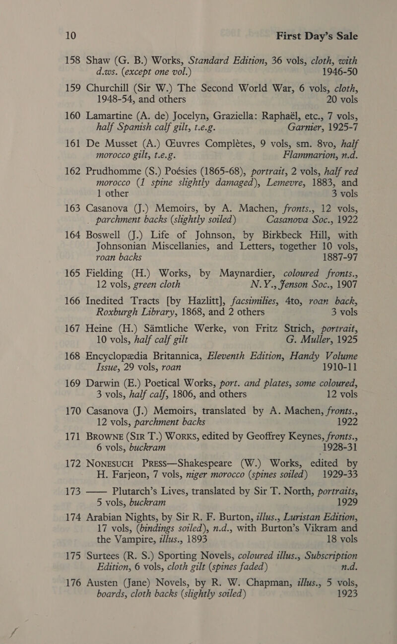 158 Shaw (G. B.) Works, Standard Edition, 36 vols, cloth, with d.ws. (except one vol.) 1946-50 159 Churchill (Sir W.) The Second World War, 6 vols, cloth, 1948-54, and others 20 vols 160 Lamartine (A. de) Jocelyn, Graziella: Raphaél, etc., 7 vols, half Spanish calf gilt, t.e.g. Garmier, 1925-7 161 De Musset (A.) Gluvres Completes, 9 vols, sm. 8vo, half morocco gilt, t.e.g. Flammarion, n.d. 162 Prudhomme (S.) Poésies (1865-68), portrait, 2 vols, half red morocco (1 spine slightly damaged), Lemevre, 1883, and 1 other 3 vols 163 Casanova (J.) Memoirs, by A. Machen, fronts., 12 vols, _ parchment backs (slightly soiled) Casanova Soc., 1922 164 Boswell (J.) Life of Johnson, by Birkbeck Hill, with Johnsonian Miscellanies, and Letters, together 10 vols, roan backs 1887-97 165 Fielding (H.) Works, by Maynardier, coloured fronts., 12 vols, green cloth N.Y., Fenson Soc., 1907 166 Inedited Tracts [by Hazlitt], facsimiles, 4to, roan back, Roxburgh Library, 1868, and 2 others 3 vols 167 Heine (H.) Samtliche Werke, von Fritz Strich, portrait, 10 vols, half calf gilt G. Muller, 1925 168 Encyclopedia Britannica, Eleventh Edition, Handy Volume Issue, 29 vols, roan 1910-11 169 Darwin (E.) Poetical Works, port. and plates, some coloured, 3 vols, half calf, 1806, and others 12 vols 170 Casanova (J.) Memoirs, translated by A. Machen, fronts., 12 vols, parchment backs 1922 171 BROWNE (Sir T.) Works, edited by Geoffrey ae fronts., 6 vols, buckram 1928-31 172 NoNEsuCH PreEss—Shakespeare (W.) Works, edited by H. Farjeon, 7 vols, niger morocco (spines soiled) 1929-33 173 —— Plutarch’s Lives, translated by Sir T. North, portraits, 5 vols, buckram 1929 174 Arabian Nights, by Sir R. F. Burton, z/lus., Luristan Edition, 17 vols, (bindings soiled), n.d., with Burton’s Vikram and the Vampire, z/lus., 1893 18 vols 175 Surtees (R. S.) Sporting Novels, coloured illus., Subscription Edition, 6 vols, cloth gilt (spines faded) n.d. 176 Austen (Jane) Novels, by R. W. Chapman, z/lus., 5 vols, boards, cloth backs (slightly soiled) 1923