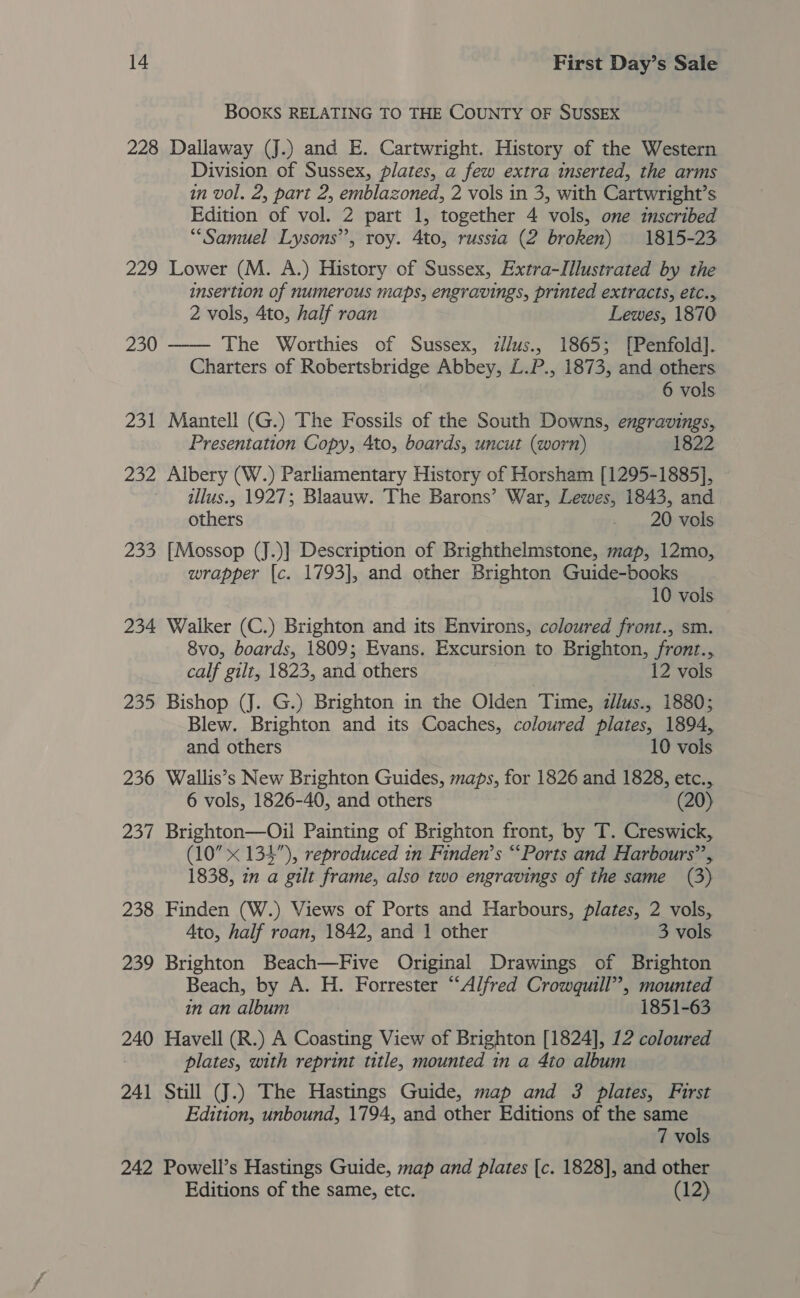 BOOKS RELATING TO THE COUNTY OF SUSSEX 228 Dallaway (J.) and E. Cartwright. History of the Western Division of Sussex, plates, a few extra inserted, the arms in vol. 2, part 2, emblazoned, 2 vols in 3, with Cartwright’s Edition of vol. 2 part 1, together 4 vols, one inscribed “Samuel Lysons”, roy. 4to, russia (2 broken) 1815-23 229 Lower (M. A.) History of Sussex, Extra-Illustrated by the insertion of numerous maps, engravings, printed extracts, etc., 2 vols, 4to, half roan Lewes, 1870 230 ——- The Worthies of Sussex, zllus., 1865; [Penfold]. Charters of Robertsbridge Abbey, L.P., 1873, and others 6 vols 231 Mantell (G.) The Fossils of the South Downs, engravings, Presentation Copy, 4to, boards, uncut (worn) 1822 232 Albery (W.) Parliamentary History of Horsham [1295-1885], illus., 1927; Blaauw. The Barons’ War, Lewes, 1843, and others + sane Sols 233 [Mossop (J.)] Description of Brighthelmstone, map, 12mo, wrapper {c. 1793], and other Brighton Guide-books 10 vols 234 Walker (C.) Brighton and its Environs, coloured front., sm. 8vo, boards, 1809; Evans. Excursion to Brighton, front., calf gilt, 1823, and others 12 vols 235 Bishop (J. G.) Brighton in the Olden Time, illus. 1880; Blew. Brighton and its Coaches, coloured plates, 1894, and others 10 vols 236 Wallis’s New Brighton Guides, maps, for 1826 and 1828, etc., 6 vols, 1826-40, and others (20) 237 Brighton—Oil Painting of Brighton front, by T. Creswick, (10” x 134”), reproduced in Finden’s “‘Ports and Harbours”, 1838, in a gilt frame, also two engravings of the same (3) 238 Finden (W.) Views of Ports and Harbours, plates, 2 vols, Ato, half roan, 1842, and 1 other 3 vols 239 Brighton Beach—Five Original Drawings of Brighton Beach, by A. H. Forrester “Alfred Crowquill”, mounted in an album 1851-63 240 Havell (R.) A Coasting View of Brighton [1824], 12 coloured plates, with reprint title, mounted in a 4to album 241 Still (J.) The Hastings Guide, map and 3 plates, First Edition, unbound, 1794, and other Editions of the same 7 vols 242 Powell’s Hastings Guide, map and plates [c. 1828], and other Editions of the same, etc. (12)