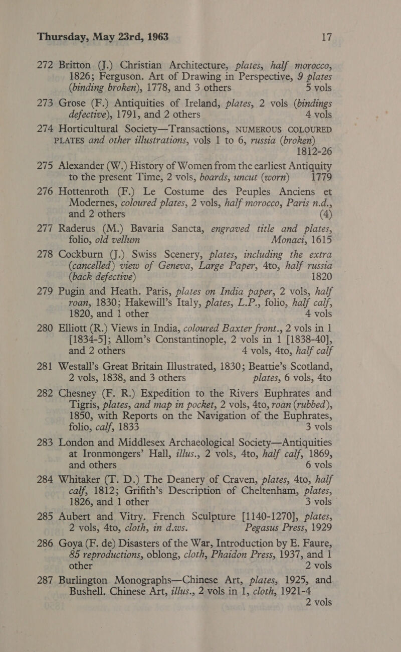 272 Britton (J.) Christian Architecture, plates, half morocco, 1826; Ferguson. Art of Drawing in Perspective, 9 plates (binding broken), 1778, and 3 others 5 vols 273 Grose (F.) Antiquities of Ireland, plates, 2 vols (bindings defective), 1791, and 2 others A vols 274 Horticultural Society—Transactions, NUMEROUS COLOURED PLATES and other illustrations, vols 1 to 6, russia (broken) 1812-26 275 Alexander (W.) History of Women from the earliest Antiquity to the present Time, 2 vols, boards, uncut (worn) 1779 276 Hottenroth (F.) Le Costume des Peuples Anciens et Modernes, coloured plates, 2 vols, half morocco, Paris n.d., and 2 others (4) 277 Raderus (M.) Bavaria Sancta, engraved title and plates, folio, old vellum Monact, 1615 278 Cockburn (J.) Swiss Scenery, plates, including the extra (cancelled) view of Geneva, Large Paper, 4to, half russia (back defective) 1820 279 Pugin and Heath. Paris, plates on India paper, 2 vols, half roan, 1830; Hakewill’s Italy, plates, L.P., folio, half calf, 1820, and 1 other 4 vols 280 Elliott (R.) Views in India, coloured Baxter front., 2 vols in 1 [1834-5]; Allom’s Constantinople, 2 vols in 1 [1838-40], and 2 others 4 vols, 4to, half calf 281 Westall’s Great Britain Illustrated, 1830; Beattie’s Scotland, 2 vols, 1838, and 3 others plates, 6 vols, 4to 282 Chesney (F. R.) Expedition to the Rivers Euphrates and Tigris, plates, and map in pocket, 2 vols, 4to, roan (rubbed), 1850, with Reports on the Navigation of the Euphrates, folio, calf, 1833 3 vols 283 London and Middlesex Archaeological Society—Antiquities at Ironmongers’ Hall, i/lus., 2 vols, 4to, half calf, 1869, and others 6 vols 284 Whitaker (T. D.) The Deanery of Craven, plates, 4to, half calf, 1812; Grifith’s Description of Cheltenham, plates, 1826, and 1 other 3 vols 285 Aubert and Vitry. French Sculpture [1140-1270], plates, 2 vols, 4to, cloth, in d.ws. Pegasus Press, 1929 286 Goya (F. de) Disasters of the War, Introduction by E. Faure, 85 reproductions, oblong, cloth, Phaidon Press, 1937, and i other 2 vols 287 Burlington Monographs—Chinese Art, plates, 1925, and . Bushell. Chinese Art, z//us., 2 vols in 1, cloth, 1921-4 2 vols