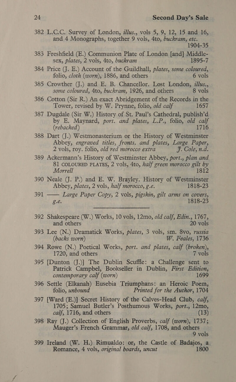 382 L.C.C. Survey of London, zllus., vols 5, 9, 12, 15 and 16, and 4 Monographs, together 9 vols, 4to, buckram, etc. 1904-35 383 Freshfield (E.) Communion Plate of London [and] Middle- sex, plates, 2 vols, 4to, buckram 1895-7 384 Price (J. E.) Account of the Guildhall, plates, some coloured, folio, cloth (worn), 1886, and others 6 vols 385 Crowther (J.) and E. B. Chancellor. Lost London, :llus., some coloured, 4to, buckram, 1926, and others 8 vols 386 Cotton (Sir R.) An exact Abridgement of the Records in the Tower, revised by W. Prynne, folio, old calf 1657 387 Dugdale (Sir W.) History of St. Paul’s Cathedral, publish’d by E. Maynard, port. and plates, L.P., folio, old calf (rebacked ) 1716 388 Dart (J.) Westmonasterium or the History of Westminster _ Abbey, engraved titles, fronts. and plates, Large Paper, 2 vols, roy. folio, old red morocco extra F. Cole, n.d. 389 Ackermann’s History of Westminster Abbey, port., plan and 81 COLOURED PLATES, 2 vols, 4to, half green morocco gilt by  Morrell 1812 390 Neale (J. P.) and E. W. Brayley. History of Westminster Abbey, plates, 2 vols, half morocco, g.e. 1818-23 391 Large Paper Copy, 2 vols, pigskin, gilt arms on covers, g.e. 1818-23 392 Shakespeare (W.) Works, 10 vols, Tero, old calf, Edin., 1767, and others 20 vols 393 Lee (N.) Dramatick Works, plates, 3 vols, sm. 8vo, russia (backs worn) W. Feales, 1736 394 Rowe (N.) Poetical Works, port. and plates, calf (broken), 1720, and others 7 vols 395 [Dunton (J.)]| The Dublin Scuffle: a Challenge sent to Patrick Campbel, Bookseller in Dublin, First Edition, contemporary calf (worn) 1699 396 Settle (Elkanah) Eusebia Triumphans: an Heroic Poem, folio, unbound Printed for the Author, 1704 397 [Ward (E.)] Secret History of the Calves-Head Club, calf, 1705; Samuel Butler’s Posthumous Works, port., 12mo, calf, 1716, and others (13) 398 Ray (J.) Collection of English Proverbs, calf (worn), 1737; Mauger’s French Grammar, old calf, 1708, and others 9 vols 399 Ireland (W. H.) Rimualdo: or, the Castle of Badajos, a Romance, 4 vols, original boards, uncut 1800