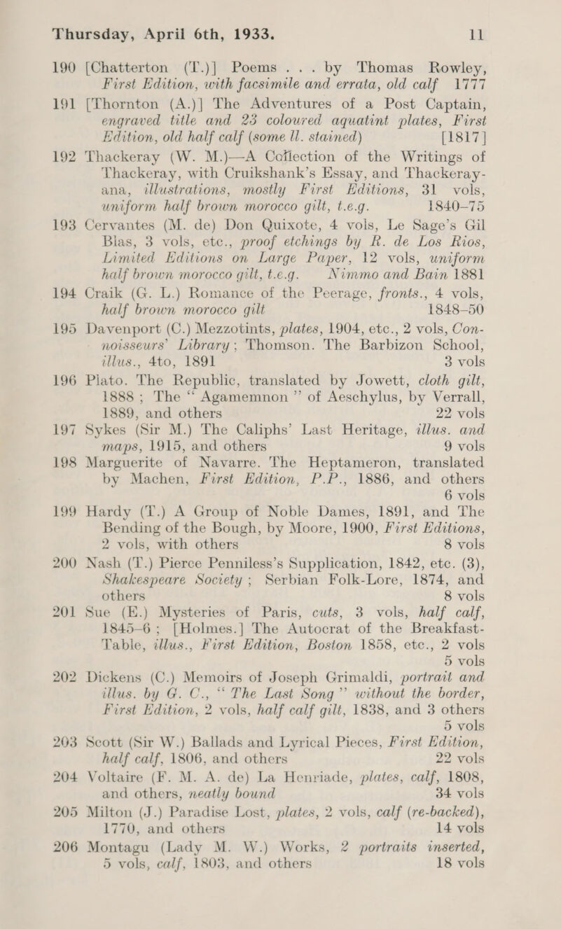 190 [Chatterton (T.)] Poems... by Thomas Rowley, First Edition, with facsimile and errata, old calf. 1777 191 [Thornton (A.)] The Adventures of a Post Captain, engraved title and 23 coloured aquatint plates, First Edition, old half calf (some ll. stained) [1817 ] 192 Thackeray (W. M.)—A Cofiection of the Writings of Thackeray, with Cruikshank’s Essay, and Thackeray- ana, illustrations, mostly First Hditions, 31 vols, uniform half brown morocco gilt, t.e.g. 1840-75 193 Cervantes (M. de) Don Quixote, 4 vols, Le Sage’s Gil Blas, 3 vols, etc., proof etchings by R. de Los Rios, Limited Editions on Large Paper, 12 vols, uniform half brown morocco qilt, t.e.g. Nimmo and Bain 1881 194 Craik (G. L.) Romance of the Peerage, fronts., 4 vols, half brown morocco gilt 1848-50 195 Davenport (C.) Mezzotints, plates, 1904, etc., 2 vols, Con- noisseurs’ Library; Thomson. The Barbizon School, illus., 4to, 1891 3 vols 196 Piato. The Republic, translated by Jowett, cloth gilt, 1888 ; The “ Agamemnon ”’ of Aeschylus, by Verrall, 1889, and others 22 vols 197 Sykes (Sir M.) The Caliphs’ Last Heritage, illus. and maps, 1915, and others 9 vols 198 Marguerite of Navarre. The Heptameron, translated by Machen, First Edition, P.P., 1886, and others 6 vols 199 Hardy (T.) A Group of Noble Dames, 1891, and The Bending of the Bough, by Moore, 1900, First Editions, 2 vols, with others 8 vols 200 Nash (‘T.) Pierce Penniless’s Supplication, 1842, etc. (3), Shakespeare Society ; Serbian Folk-Lore, 1874, and others 8 vols 201 Sue (E.) Mysteries of Paris, cuts, 3 vols, half calf, 1845-6 ; [Holmes.] The Autocrat of the Breakfast- Table, illus., First Hdition, Boston 1858, etce., 2 vols 5 vols 202 Dickens (C.) Memoirs of Joseph Grimaldi, portrait and illus. by G. C., “‘ The Last Song” without the border, First Edition, 2 vols, half calf gilt, 1838, and 3 others 5 vols 203 Scott (Sir W.) Ballads and Lyrical Pieces, First Edition, half calf, 1806, and others 22 vols 204 Voltaire (F. M. A. de) La Henriade, plates, calf, 1808, and others, neatly bound 34 vols 205 Milton (J.) Paradise Lost, plates, 2 vols, calf (re-backed), 1770, and others 14 vols 206 Montagu (Lady M. W.) Works, 2 portraits inserted, 5 vols, calf, 1803, and others 18 vols