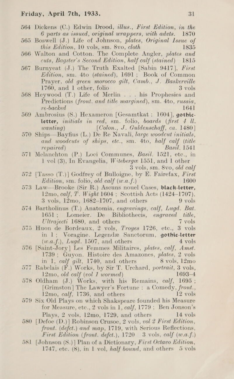 564 580 58] Dickens (C.) Edwin Drood, tllus., First Edition, in the 6 parts as issued, original wrappers, with advts. 1870 Boswell (J.) Life of Johnson, plates, Original Issue of this Edition, 10 vols, sm. 8vo, cloth 1835 Walton and Cotton. The Complete Angler, plates and cuts, Bagster’s Second Edition, half calf (stained) 1815 Burnyeat (J.) The Truth Exalted [Sabin 9417], First Edition, sm. 4to (stained), 1691; Book of Common Prayer, old green morocco gilt, Camb., J. Baskerville 1760, and | other, folio 3 vols Heywood (T.) Life of Merlin... his Prophesies and Predictions (front. and title margined), sm. 4to, russia, re-backed 1641 Ambrosius (S.) Hexameron [Gesamtkat : 1604], gothie- letter, initials in red, sm. folio, boards (first 4 Ul. wanting) [Colon., J. Guldenschaff, ca. 1480] Ships—Bayfius (L.) De Re Navali, large woodcut initials, and woodcuts of ships, etc., sm. 4to, half calf (title repaired) Basil. 1541 Melanchton (P.) Loci Communes, Basil. 1521, etc., in 1 vol (3), In Evangelia, Wteberge 1551, and | other 3 vols, sm. 8vo, old calf [Tasso (T.)] Godfrey of Bulloigne, by E. Fairefax, First Edition, sm. folio, old calf (w.a.f.) 1600 12mo, calf, T. Wight 1604 ; Scottish Acts (1424-1707), 3 vols, 12mo, 1682-1707, and others 9 vols Bartholinus (T.) Anatomia, engravings, calf, Lugd. Bat. 1651; Lomeier. De _ Bibliothecis, engraved title, Ultrajectt 1680, and others 7 vols Huon de Bordeaux, 2 vols, Troyes 1726, etc., 3 vols in 1; Voragine. Legende Sanctorum, gothic-letter (w.a.f.), Lugd. 1507, and others 4 vols 1739 ; Guyon. Histoire des Amazones, plates, 2 vols in 1, calf gilt, 1740, and others 8 vols, 12mo 12mo, old calf (vol 1 wormed) 1693-4 Oldham (J.) Works, with his Remains, calf, 1695 ; [Grimston] The Lawyer’s Fortune : a Comedy, front., 12mo, calf, 1736, and others 12 vols for Measure, etc., 2 vols in 1, calf, 1779 ; Ben Jonson’s Plays, 2 vols, 12mo,-1729, and others 14 vols [ Defoe (D.)| Robinson Crusoe, 2 vols, vol 2 First Hdition, front. (defct.) and map, 1719, with Serious Reflections, First Edition (front. defct.), 1720 3 vols, calf (w.a.f.) [Johnson (S.)] Plan of a Dictionary, First Octavo Edition,