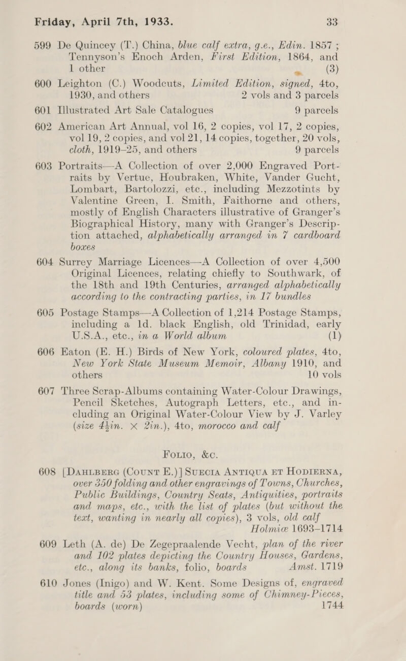 599 600 601 602 603 604 605 606 607 608 609 610 De Quincey (T.) China, blue calf extra, g.e., Hdin. 1857 ; Tennyson’s Enoch Arden, First Edition, 1864, and 1 other va (3) Leighton (C.) Woodcuts, Limited Edition, signed, 4to, 1930, and others 2 vols and 3 parcels Illustrated Art Sale Catalogues 9 parcels American Art Annual, vol 16, 2 copies, vol 17, 2 copies, vol 19, 2 copies, and vol 21, 14 copies, together, 20 vols, cloth, 1919-25, and others 9 parcels Portraits—A Collection of over 2,000 Engraved Port- raits by Vertue, Houbraken, White, Vander Gucht, Lombart, Bartolozzi, etc., including Mezzotints by Valentine Green, I. Smith, Faithorne and others, mostly of English Characters illustrative of Granger’s Biographical History, many with Granger’s Descrip- tion attached, alphabetically arranged in 7 cardboard boxes Surrey Marriage Licences—A Collection of over 4,500 Original Licences, relating chiefly to Southwark, of the 18th and 19th Centuries, arranged alphabetically according to the contracting parties, in 17 bundles Postage Stamps—A Collection of 1,214 Postage Stamps, including a ld. black English, old Trinidad, early US.A., etc., in a World album (1) Eaton (E. H.) Birds of New York, coloured plates, 4to, New York State Museum Memoir, Albany 1910, and others 10 vols Three Scrap-Albums containing Water-Colour Drawings, Pencil Sketches, Autograph Letters, etc., and in- cluding an Original Water-Colour View by J. Varley (size 4hin. X 2in.), 4to, morocco and calf Foutio, &amp;c. | DAHLBERG (Count E.)]SuncriaA ANTIQUA ET HODIERNA, over 530 folding and other engravings of Towns, Churches, Public Buildings, Country Seats, Antiquities, portraits and maps, etc., with the list of plates (but without the teat, wanting in nearly all copies), 3 vols, old calf Holmie 1693-1714 Leth (A. de) De Zegepraalende Vecht, plan of the river and 102 plates depicting the Country Houses, Gardens, etc., along its banks, folio, boards Amst. 1719 Jones (Inigo) and W. Kent. Some Designs of, engraved title and 53 plates, including some of Chimney- Pieces, boards (worn) 1744