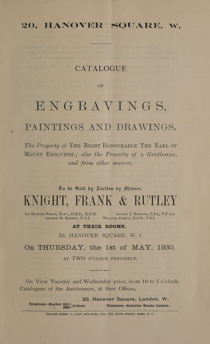 20, HANOVER SQUARE, w. CATALOGUE OF ENGRAVINGS, PAINTINGS AND DRAWINGS. The Property of Tun Rigut HonouraBLE THE Haru oF Mount EpecumMBE; also the Property of a Gentleman, and from other sources. Go be Sold by Auction by Messrs. KNIGHT, FRANK &amp; RUTLEY Sir Howarp Frank, Bartr., G.B.E., K.C.B. A.rrep J. Burrows, F.S.I., P.P.A.I. Arruur H. Knicut, F.A.I. © Wirrram Gipson, D.S.O., F.S.I. AT THEIR ROOMS, Z0, HANOVER, SQUARE, W. 1 On THURSDAY, the lst of MAY, 19380, AT TWO O'CLOCK PRECISELY. os On View Tuesday and Wednesday prior, from 10 to 5 o’clock. Catalogues of the Auctioneers, at their Offices, 20, Hanover Square, London, W. Telephone—Mayfair 317 lines) Telegrams—Galleries Wesdo, London.  DRYDEN PRESS: J. DAVY AND SONS, LTD. 8-9, FRITH STREKT, SOHO, W. 1.