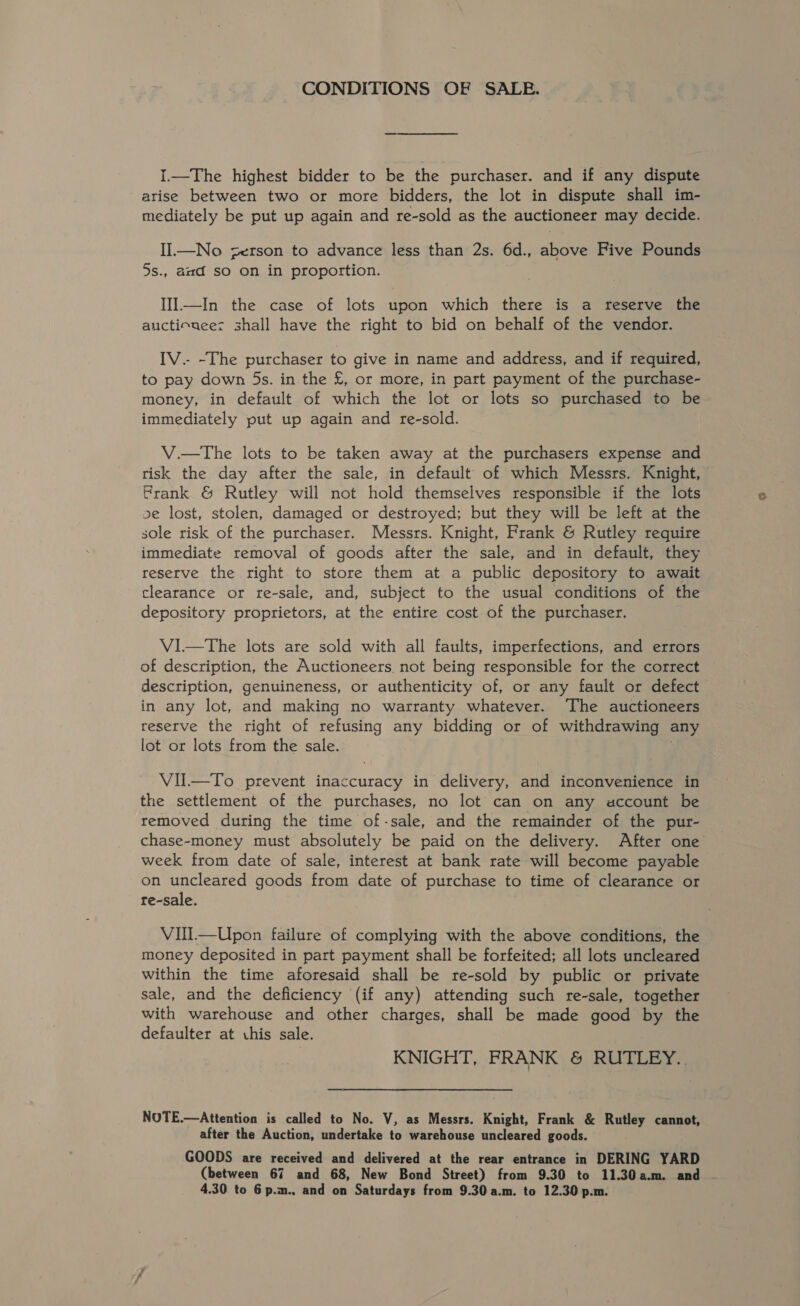 CONDITIONS OF SALE. I.—The highest bidder to be the purchaser. and if any dispute arise between two or more bidders, the lot in dispute shall im- mediately be put up again and re-sold as the auctioneer may decide. II.—No zerson to advance less than 2s. 6d., above Five Pounds 5s., aad so on in proportion. llI.—In the case of lots upon which there is a reserve the auctiouees shall have the right to bid on behalf of the vendor. IV.- -The purchaser to give in name and address, and if required, to pay down 5s. in the £, or more, in part payment of the purchase- money, in default of which the lot or lots so purchased to be immediately put up again and re-sold. V.—The lots to be taken away at the purchasers expense and risk the day after the sale, in default of which Messrs. Knight, Prank &amp; Rutley will not hold themselves responsible if the lots ve lost, stolen, damaged or destroyed; but they will be left at the sole risk of the purchaser. Messrs. Knight, Frank &amp; Rutley require immediate removal of goods after the sale, and in default, they reserve the right to store them at a public depository to await clearance or re-sale, and, subject to the usual conditions of the depository proprietors, at the entire cost of the purchaser. V1—tThe lots are sold with all faults, imperfections, and errors of description, the Auctioneers, not being responsible for the correct description, genuineness, or authenticity of, or any fault or defect in any lot, and making no warranty whatever. ‘The auctioneers reserve the right of refusing any bidding or of withdrawing any lot or lots from the sale. . VU.—To prevent inaccuracy in delivery, and inconvenience in the settlement of the purchases, no lot can on any account be removed during the time of-sale, and the remainder of the pur- chase-money must absolutely be paid on the delivery. After one week from date of sale, interest at bank rate will become payable on uncleared goods from date of purchase to time of clearance or re-sale. VIll—Upon failure of complying with the above conditions, the money deposited in part payment shall be forfeited; all lots uncleared within the time aforesaid shall be re-sold by public or private sale, and the deficiency (if any) attending such re-sale, together with warehouse and other charges, shall be made good by the defaulter at .his sale. KNIGHT, FRANK &amp; RUTLEY.. NOTE.—Attention is called to No. V, as Messrs. Knight, Frank &amp; Rutley cannot, after the Auction, undertake to warehouse uncleared goods. GOODS are received and delivered at the rear entrance in DERING YARD (between 67 and 68, New Bond Street) from 9.30 to 11.30a.m. and -