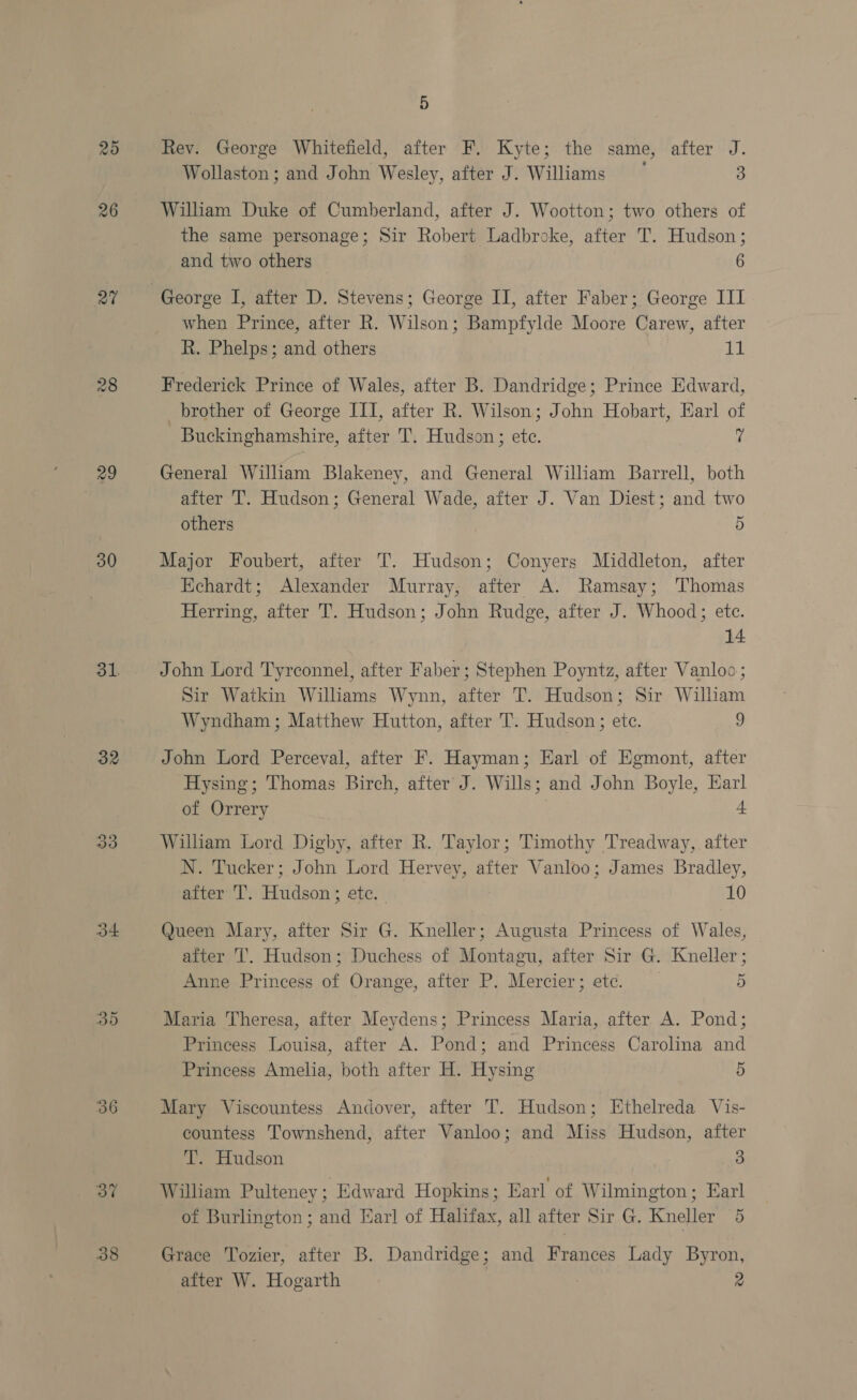 25 26 27 28 29 30 31. 32 33 34 35 36 37 38 5 Rev. George Whitefield, after F, Kyte; the same, after J. Wollaston ; and John Wesley, after J. Williams 3 William Duke of Cumberland, after J. Wootton; two others of the same personage; Sir Robert Ladbroke, after T. Hudson; and two others 6 George I, after D. Stevens; George II, after Faber; George III when Prince, after R. Wilson; Bampfylde Moore Carew, after R. Phelps; and others 11 Frederick Prince of Wales, after B. Dandridge; Prince Edward, brother of George III, after R. Wilson; John Hobart, Earl of Buckinghamshire, after T. Hudson; etc. 7 General William Blakeney, and General William Barrell, both after 'T. Hudson; General Wade, after J. Van Diest; and two others 5 Major Foubert, after T. Hudson; Conyers Middleton, after Echardt; Alexander Murray, after A. Ramsay; Thomas Herring, after T. Hudson; John Rudge, after J. Whood; etc. 14 John Lord Tyrconnel, after Faber; Stephen Poyntz, after Vanloo; Sir Watkin Wiliams Wynn, after T. Hudson; Sir William Wyndham ; Matthew Hutton, after T. Hudson; etc. 9 John Lord Perceval, after F. Hayman; Earl of Egmont, after Hysing; Thomas Birch, after J. Wills; and John Boyle, Ear of Orrery L William Lord Digby, after R. Taylor; Timothy Treadway, after N. Tucker; John Lord Hervey, after Vanloo; James Bradley, after T. Hudson ; etc. 10 Queen Mary, after Sir G. Kneller; Augusta Princess of Wales, after ‘I’. Hudson; Duchess of Montagu, after Sir G. Kneller ; Anne Princess of Orange, after P. Mercier; etc. 5 Maria Theresa, after Meydens; Princess Maria, after A. Pond; Princess Louisa, after A. Pond; and Princess Carolina and Princess Amelia, both after H. Hysing 5 Mary Viscountess Andover, after T. Hudson; Ethelreda Vis- countess Townshend, after Vanloo; and Miss Hudson, after T. Hudson 3 William Pulteney; Edward Hopkins; Earl of Wilmington ; Earl of Burlington ; and Earl of Halifax, all after Sir G. Kneller 5 Grace Tozier, after B. Dandridge; and Frances Lady Byron, after W. Hogarth : 2