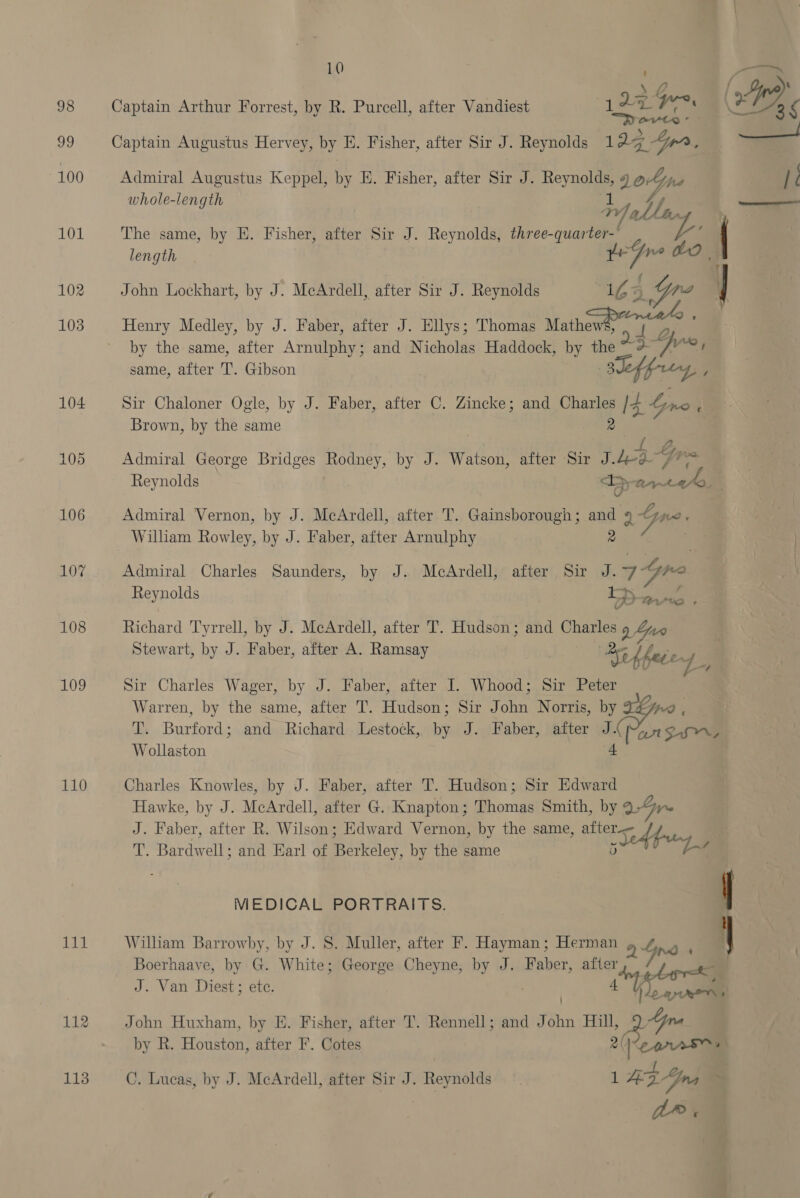 98 99 100 101 102 103 104 105 106 107 108 109 110 tad 112 113 10 i ‘ 4 f Lyre : Captain Arthur Forrest, by R. Purcell, after Vandiest 122 rig Ge Py) ? a mayty: ) ~ aay. Captain Augustus Hervey, by E. Fisher, after Sir J. Reynolds 1 a3 Yrr ‘ Admiral Augustus Keppel, by E. Fisher, after Sir J. Reynolds, » LoGne It hole-lengt ————a whole-length oP ellang The same, by E. Fisher, after Sir J. Reynolds, three- are lee length John Lockhart, by J. McArdell, after Sir J. Reynolds iy ee Henry Medley, by J. Faber, after J. Ellys; Thomas Mathe ry J by the same, after Arminia and Nicholas Haddock, ek as ae de same, after 'T’. Gibson Sir Chaloner Ogle, by J. Faber, after C. Zincke; and Charles is Lyne 1 # Brown, by the same 2 . | | $a) ot aes Admiral George Bridges Rodney, by J. Watson, after Sir J.4eg- 7? Reynolds Tp yt Admiral Vernon, by J. McArdell, after T. Gainsborough; and 11 Fee Wilham Rowley, by J. Faber, after Arnulphy Admiral Charles Saunders, by J. McArdell, after Sir J. 4 be Reynolds rt D ant Richard Tyrrell, by J. McArdell, after T. Hudson; and Charles 9 Gan Stewart, by J. Faber, after A. Ramsay Se Ri kets 4, Sir Charles Wager, by J. Faber, after I. Whood; Sir Peter Warren, by the same, after T. Hudson; Sir John Norris, by , Ne Bueiopds and Richard Lestock, bn J. Faber, after J. Pan sa Wollaston Charles Knowles, by J. Faber, after T. Hudson; Sir Edward Hawke, by J. McArdell, after G. Knapton; Thomas Smith, by Gr J. Faber, after R. Wilson; Edward Vernon, by the same, » Teh py 4 ie Bere ell; and Earl of Berkeley, by the same 5 a MEDICAL PORTRAITS. | William Barrowby, by J. S. Muller, after F. Hayman ; Herman » 4 we Boerhaave, by G. White; George Cheyne, by J. Faber, after J. Van Diest; ete. alent John Huxham, by E. Fisher, after T. Rennell; and Tohn Hill aoe by R. Houston, after F. Cotes 2( C. Lucas, by J. McArdell, after Sir J. Reynolds 1A ZYna