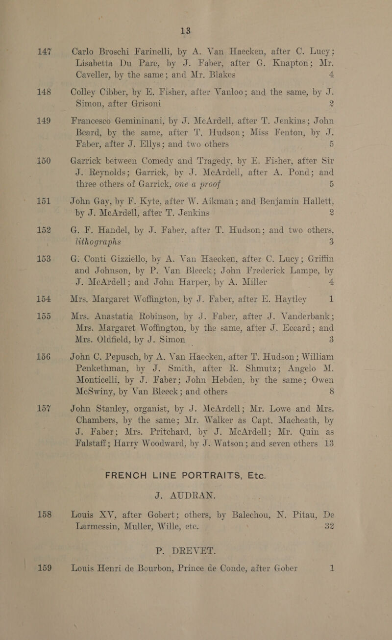 147 Carlo Broschi Farinelli, by A. Van Haecken, after C. Lucy; Lisabetta Du Pare, by J. Faber, after G. Knapton; Mr. Caveller, by the same ; and Mr. Blakes 4 148 Colley Cibber, by E. Fisher, after Vanloo; and the same, by J. Simon, atte Grisoni | 2 149 Francesco Gemininani, by J. McArdell, after T. Jenkins; John Beard, by the same, after T. Hudson; Miss Fenton, by J. Faber, after J. [illys; and two others 5 150 Garrick between Comedy and Tragedy, by E. Fisher, after Sir J. Reynolds; Garrick, by J. McArdell, after A. Pond; and three others of Garrick, one a proof 5 151 John Gay, by F. Kyte, after W. Aikman; and Benjamin Hallett, by J. MeArdell, after T. Jenkins 2 152 G. F. Handel, by J. Faber, after T. Hudson; and two others, lithographs 3 153 G. Conti Gizziello, by A. Van Haecken, after C. Lucy; Griffin and Johnson, by P. Van Bleeck; John Frederick Lampe, by J. McArdell; and John Harper, by A. Miller J. 154 Mrs. Margaret Woffington, by J. Faber, after EK. Haytley il 155 Mrs. Anastatia Robinson, by J. Faber, after J. Vanderbank ; Mrs. Margaret Woflington, by the same, after J. Eccard; and Mrs. Oldfield, by J. Simon ~ 3 156 John C. Pepusch, by A. Van Haecken, after T. Hudson ; William Penkethman, by J. Smith, after R. Shmutz; Angelo M. Monticelli, by J. Faber; John Hebden, by the same; Owen McSwiny, by Van Bleeck; and others 8 157 John Stanley, organist, by J. McArdell; Mr. Lowe and Mrs. Chambers, by the same; Mr. Walker as Capt. Macheath, by oeeeuen;: Mrs. Pritchard, by J. McArdell; Mr. Quin as Falstaff; Harry Woodward, by J. Watson; and seven others 13 FRENCH LINE PORTRAITS, Etc. J. AUDRAN. 158 Louis XV, after Gobert; others, by Balechou, N. Pitau, De : Larmessin, Muller, Wille, etc. 32 P. DREVEF. 159 Louis Henri de Bourbon, Prince de Conde, after Gober y