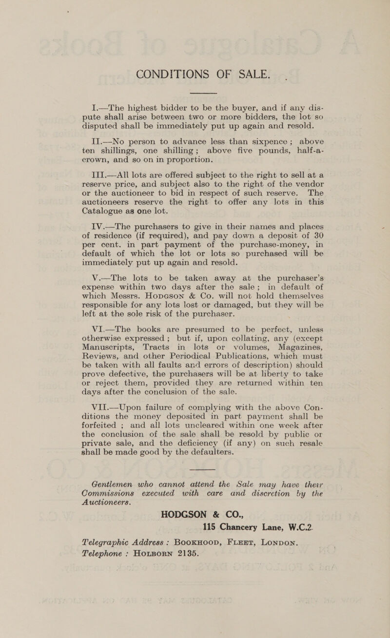 CONDITIONS OF SALE. I.—The highest bidder to be the buyer, and if any dis- pute shall arise between two or more bidders, the lot so disputed shall be immediately put up again and resold. II.—No person to advance less than sixpence ; above ten shillings, one shilling; above five pounds, half-a- crown, and so on in proportion. IIT.—All lots are offered subject to the right to sell at a reserve price, and subject also to the right of the vendor or the auctioneer to bid in respect of such reserve. The auctioneers reserve the right to offer any lots in this Catalogue as one lot. IV.—The purchasers to give in their names and places of residence (if required), and pay down a deposit of 30 per cent. in part payment of the purchase-money, in default of which the lot or lots so purchased will be immediately put up again and resold. V.—The lots to be taken away at the purchaser’s expense within two days after the sale; in default of which Messrs. Hopeson & Co. will not hold themselves responsible for any lots lost or damaged, but they will be left at the sole risk of the purchaser. VI.—The books are presumed to be perfect, unless otherwise expressed ; but if, upon collating, any (except Manuscripts, Tracts in lots or volumes, Magazines, Reviews, and other Periodical Publications, which must be taken with all faults and errors of description) should prove defective, the purchasers will be at liberty to take or reject them, provided they are returned within ten days after the conclusion of the sale. VII.—Upon failure of complying with the above Con- ditions the money deposited in part payment shall be forfeited ; and all lots uncleared within one week after the conclusion of the sale shall be resold by public or private sale, and the deficiency (if any) on such resale shall be made good by the defaulters. Gentlemen who cannot attend the Sale may have ther Commissions executed with care and discretion by the Auctioneers. HODGSON & CO., 115 Chancery Lane, W.C.2. Telegraphic Address : BoOKHOOD, FLEET, LoNDoN. Telephone : HOLBORN 2135.