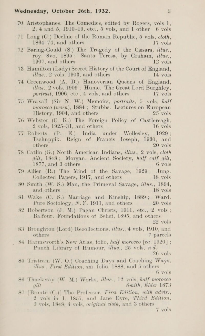 2, 4 and 5, 1910-19, etc., 5 vols, and 1 other’ 6 vols Long (G.) Decline of the Roman Republic, 5 vols, cloth, 1864-74, and others 17 vols Baring-Gould (S.) The Tragedy of the Cesars, cllus., roy. 8vo, 1895; Santa Teresa, by Graham, illus., 1907, and others 12 vols Hamilton (Lady) Secret History of the Court of England, illus., 2 vols, 1903, and others 14 vols Greenwood (A. D.) Hanoverian Queens of England, illus., 2 vols, 1909 ; Hume. The Great Lord Burghley, portrait, 1906, etc., 4 vols, and others 17 vols Wraxall (Sir N. W.) Memoirs, portraits, 5 vols, half morocco (worn), 1884 ; Stubbs. Lectures on European History, 1904, and others ~ 25 vols 2 vols, 1925-31, and others 16 vols Roberts (P. E.) India under Wellesley, 1929; Tschuppik. Reign of Francis Joseph, 1930, and others 20 vols Catlin (G.) North American Indians, illus., 2 vols, cloth gili, 1848; Morgan. Ancient Society, half calf gilt, 1877, and 3 others 6 vols Allier (R.) The Mind of the Savage, 1929; Jung. Collected Papers, 1917, and others 18 vols Smith (W. 8.) Man, the Primeval Savage, illus., 1894, and others 18 vols Wake (C. 8S.) Marriage and Kinship, 1889; Ward. Pure Sociology, N.Y. 1911, and others 20 vols Robertson (J. M.) Pagan Christs, 1911, etc., 2 vols ; Balfour. Foundations of Belief, 1895, and others 22 vols Broughton (Lord) Recollections, illus., 4 vols, 1910, and others 7 parcels Harmsworth’s New Atlas, folio, half morocco [ca. 1920] ; Punch Library of Humour, tllus., 25 vols, n.d. 26 vols Tristram (W. O.) Coaching Days and Coaching Ways, illus., First Edition, sm. folio, 1888, and 5 others 6 vols gilt Smith, Elder 1873 [Bronté (C.)] The Professor, First Edition, with advts., 2 vols in 1, 1857, and Jane Eyre, Third Edition, 3 vols, 1848, 4 vols, original cloth, and 3 others