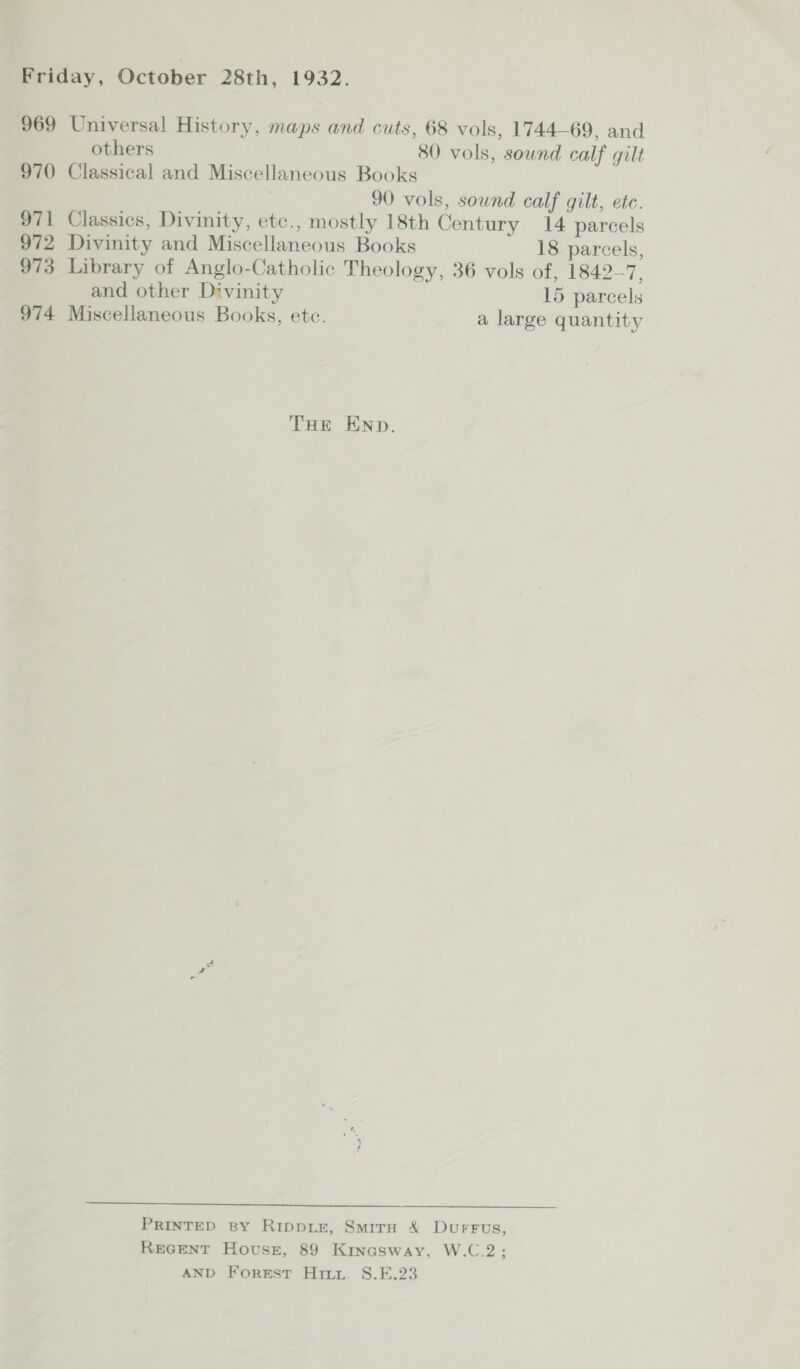 969 Universal History, maps and cuts, 68 vols, 1744-69, and others 80 vols, sound calf gilt 970 Classical and Miscellaneous Books 90 vols, sound calf gilt, ete. 971 Classics, Divinity, etc., mostly 18th Century 14 parcels 972 Divinity and Miscellaneous Books 18 parcels, 973 Library of Anglo-Catholic Theology, 36 vols of, 1842-7, and other Divinity 15 parcels 974 Miscellaneous Books, etc. a large quantity THE END.  PRINTED BY RippiEe, SmirH X DurFus, REGENT Houssz, 89 Kinasway, W.C.2; AND Forest Hitz. S.F,23