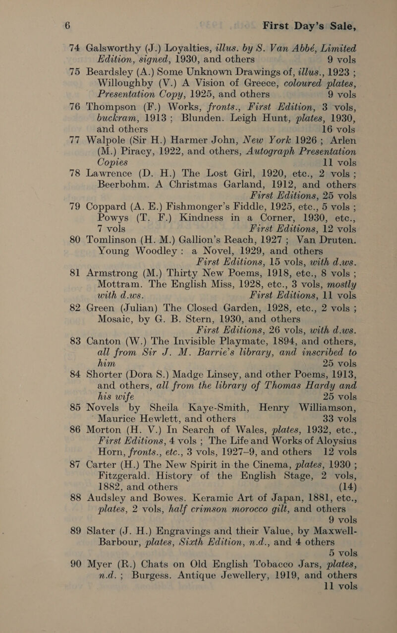 77 78 719 80 8] 82 83 84 88 89 90 First Day’s Sale, Galsworthy (J.) Loyalties, illus. by S. Van Abbé, Limited Edition, signed, 1930, and others 9 vols Beardsley (A.) Some Unknown Drawings of, zllus., 1923 ; Willoughby (V.) A Vision of Greece, coloured plates, . Presentation Copy, 1925, and others 9 vols Thompson (F.) Works, fronts., First Hdition, 3 vols, buckram, 1913; Blunden. Leigh Hunt, plates, 1930, and others 16 vols Walpole (Sir H.) Harmer John, New York 1926; Arlen (M.) Piracy, 1922, and others, Autograph Presentation Copies 11 vols Lawrence (D. H.) The Lost Girl, 1920, ete., 2 vols ; Beerbohm. A Christmas Garland, 1912, and others First Hditions, 25 vols Coppard (A. E.) Fishmonger’s Fiddle, 1925, etc., 5 vols ; Powys (T. F.) Kindness in a Corner, 1930, etc., 7 vols First Hditions, 12 vols Tomlinson (H. M.) Gallion’s Reach, 1927 ; Van Druten. Young Woodley: a Novel, 1929, and others First Editions, 15 vols, with d.ws. Armstrong (M.) Thirty New Poems, 1918, etc., 8 vols ; Mottram. The English Miss, 1928, etc., 3 vols, mostly with d.ws. First Editions, 11 vols Green (Julian) The Closed Garden, 1928, etc., 2 vols ; Mosaic, by G. B. Stern, 1930, and others First Hditions, 26 vols, with d.ws. Canton (W.) The Invisible Playmate, 1894, and others, all from Sir J. M. Barrie’s library, and inscribed to him 25 vols Shorter (Dora 8.) Madge Linsey, and other Poems, 1913, and others, all from the library of Thomas Hardy and his wife 25 vols Novels by Sheila Kaye-Smith, Henry Williamson, ~ Maurice Hewlett, and others 33 vols Morton (H. V.) In Search of Wales, plates, 1932, etc., First Editions, 4 vols ; The Life and Works of Aloysius Horn, fronts., etc., 3 vols, 1927-9, and others 12 vols Carter (H.) The New Spirit in the Cinema, plates, 1930 ; Fitzgerald. History of the English Stage, 2 vols, 1882, and others (14) Audsley and Bowes. Keramic Art of Japan, 1881, etc., plates, 2 vols, half crimson morocco gilt, and others 9 vols Slater (J. H.) Engravings and their Value, by Maxwell- Barbour, plates, Siath Edition, n.d., and 4 others 5 vols Myer (R.) Chats on Old English Tobacco Jars, plates, n.d.; Burgess. Antique Jewellery, 1919, and others 11 vols