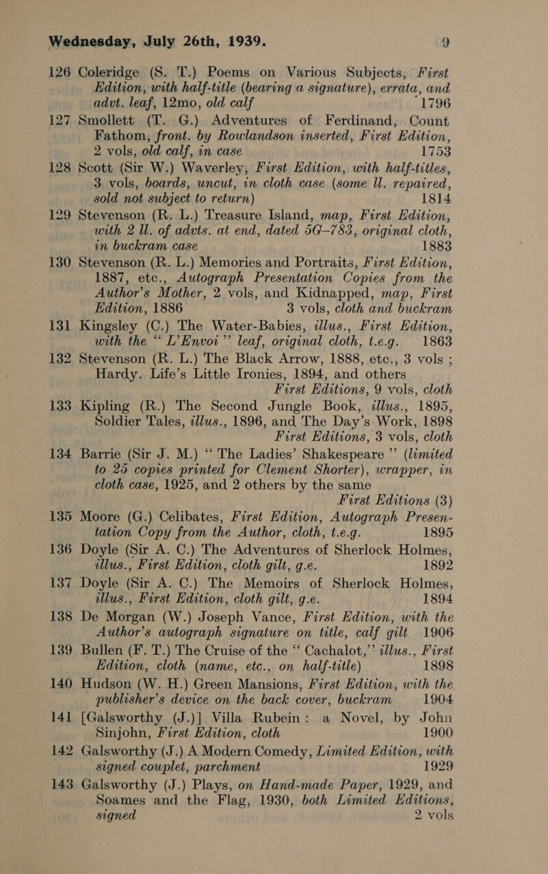 126 127 129 130 131 132 133 134 136 137 138 139 140 14] 142 143 Coleridge (S. T.) Poems on Various Subjects, First Edition, with half-title (bearing a signature), errata, and advt. leaf, 12mo, old calf 1796 Smollett (T. G.) Adventures of Ferdinand, Count Fathom, front. by Rowlandson inserted, First Edition, 2 vols, old calf, in case 1753 Scott (Sir W.) Waverley, First Edition, with half-titles, 3 vols, boards, uncut, in cloth case (some Il. repaired, sold not subject to return) | 1814 Stevenson (R. L.) Treasure Island, map, First Edition, with 2 ll. of advts. at end, dated 5G-7 83, original cloth, in buckram case 1883 Stevenson (R. L.) Memories and Portraits, First Edition, 1887, etc., Autograph Presentation Copies from the Author’s Mother, 2 vols, and Kidnapped, map, First Edition, 1886 3 vols, cloth and buckram Kingsley (C.) The Water-Babies, illus., First Edition, with the “ L’Envor’’ leaf, original cloth, t.e.g. 1863 Stevenson (R. L.) The Black Arrow, 1888, etc., 3 vols ; Hardy. Life’s Little Ironies, 1894, and others First Editions, 9 vols, cloth Kipling (R.) The Second Jungle Book, dlus., 1895, Soldier Tales, illus., 1896, and The Day’s Work, 1898 First Editions, 3 vols, cloth Barrie (Sir J. M.) “ The Ladies’ Shakespeare ”’ (limited to 25 copies printed for Clement Shorter), wrapper, in cloth case, 1925, and 2 others by the same First Editions (3) Moore (G.) Celibates, First Edition, Autograph Presen- tation Copy from the Author, cloth, t.e.g. 1895 Doyle (Sir A. C.) The Adventures of Sherlock Holmes, illus., First Edition, cloth gilt, g.e. 1892 Doyle (Sir A. C.) The Memoirs of Sherlock Holmes, illus., First Edition, cloth gilt, g.e. 1894 De Morgan (W.) Joseph Vance, First Edition, with the Author’s autograph signature on title, calf gilt 1906 Bullen (F. T.) The Cruise of the “‘ Cachalot,” illus., First EKdition, cloth (name, etc., on half-title) 1898 Hudson (W. H.) Green Aeaseuiciirs First Edition, with the. publisher’s device on the back cover, buckram 1904 [Galsworthy (J.)] Villa Rubein: a Novel, by John Sinjohn, First Edition, cloth 1900 Galsworthy (J.) A Modern Comedy, Limited Edition, with signed couplet, parchment 1929 Galsworthy (J.) Plays, on Hartiiinds Paper, 1929, and Soames and the Flag, 1930, both Limited Editions, signed 2 vols