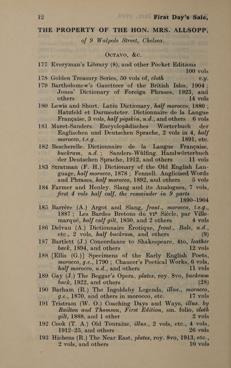 177 180 182 of 9 Walpole Street, Chelsea. OcTavo, &amp;C. Everyman’s Library (8), and other Pocket Editions 100 vols Golden Treasury Series, 50 vols of, cloth v.Y. Bartholomew’s Gazetteer of the British Isles, 1904 ; Jones’ Dictionary of Foreign Phrases, 1923, and others 14 vols Lewis and Short. Latin Dictionary, half morocco, 1880 ; Hatzfeld et Darmesteter. Dictionnaire de la Langue Frangaise, 3 vols, half pigskin, n.d., and others 6 vols Muret-Sanders. Encyclopidisches Worterbuch der Englischen und Deutschen Sprache, 2 vols in 4, half morocco, t.e.g. 1891, etc. Bescherelle. Dictionnaire de la Langue Frangaise, buckram, n.d.; Sanders-Wilfing. Handwoérterbuch - der Deutschen Sprache, 1912, and others 11 vols Stratman (F. H.) Dictionary of the Old English Lan- guage, half morocco, 1878 ; Fennell. Anglicised Words and Phrases, half morocco, 1892, and, others 5 vols Farmer and Henley. Slang and its Analogues, 7 vols, first 4 vols half calf, the remainder in 9 parts 1890-1904 Barrére (A.) Argot and Slang, front., morocco, t.e.g., 1887 ; Les Bardes Bretons du vie Siécle, par Ville- marqué, half calf gilt, 1850, and 2 others 4 vols Delvau (A.) Dictionnaire Erotique, front., Bale, n.d., etc., 2 vols, half buckram, and others (9) Bartlett (J.) Concordance to Shakespeare, 4to, leather back, 1894, and others 12 vols [Ellis (G.)] Specimens of the Early English Poets, morocco, g.e., 1790 ; Chaucer’s Poetical Works, 6 vols, half morocco, n.d., and others 11 vols Gay (J.) The Beggar’s Opera, plates, roy. 8vo, buckram back, 1922, and others (28) Barham (R.) The Ingoldsby Legends, tllus., morocco, g.e., 1870, and others in morocco, etc. 17 vols Tristram (W. O.) Coaching Days and Ways, illus. by _ Railton and Thomson, First Edition, sm. folio, cloth gilt, 1888, and 1 other 2 vols Cook (T. A.) Old Touraine, tllus., 2 vols, etc., 4 vols, 1912-25, and others 26 vols Hichens (R.) The Near East, plates, roy. 8vo, 1913, etc.,