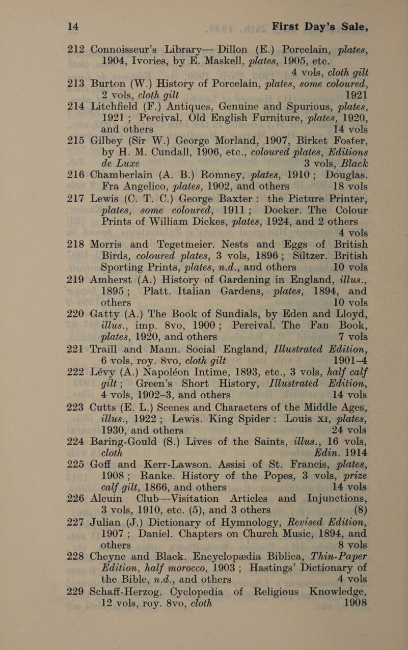 212 213 214 215 216 217 218 219 220 221 222 223 224 225 226 227 228 229 Connoisseur’s Library— Dillon (E.) Porcelain, plates, 1904, Ivories; by E. Maskell, plates, 1905, etc. 4 vols, cloth gilt Burton (W.) History of Porcelain, plates, some coloured, 2 vols, cloth gilt 1921 Litchfield (F.) Antiques, Genuine and Spurious, plates, 1921; Percival. Old English Furniture, plates, 1920, and others 14 vols Gilbey (Sir W.) George Morland, 1907, Birket Foster, by H. M. Cundall, 1906, etc., coloured plates, Hditions de Luxe 3 vols, Black Chamberlain (A. B.) Romney, plates, 1910; Douglas. Fra Angelico, plates, 1902, and others - 18 vols Lewis (C. T. C.) George Baxter: the Picture Printer, plates; some coloured, 1911; Docker. The Colour Prints of William Dickes, plates, 1924, and 2 others 4 vols Morris and Tegetmeier. Nests and Eggs of British Birds, coloured plates, 3 vols, 1896; Siltzer. British Sporting Prints, plates, n.d., and others 10 vols Amherst (A.) History of Gardening in England, illus., 1895; Platt. Italian Gardens, plates, 1894, and others 10 vols Gatty (A.) The Book of Sundials, by Eden and Lloyd, illus., imp. 8vo, 1900; Percival. The Fan Book, plates, 1920, and others 7 vols Traill and Mann. Social England, Illustrated Edition, 6 vols, roy. 8vo, cloth gilt ~ 1901-4 Lévy (A.) Napoléon Intime, 1893, etc., 3 vols, half calf gilt; Green’s Short History, Illustrated Hdition, 4 vols, 1902-3, and others 14 vols Cutts (EK. L.) Scenes and Characters of the Middle Ages, illus., 1922; Lewis. King Spider: Louis x1, plates, 1930, and others 24 vols Baring-Gould (S.) Lives of the Saints, ilus., 16 vols, cloth Edin. 1914 Goff and Kerr-Lawson. Assisi of St. Francis, plates, 1908; Ranke. History of the Popes, 3 vols, prize calf gilt, 1866, and others 14 vols Alcuin Club—Visitation Articles and Injunctions, 3 vols, 1910, etc. (5), and 3 others (8) Julian (J.) Dictionary of Hymnology, Revised Edition, 1907 ; Daniel. Chapters on Church Music, 1894, and others 8 vols Cheyne and Black. Encyclopedia Biblica, Thin-Paper Edition, half morocco, 1903 ; Hastings’ Dictionary of the Bible, n.d., and others 4 vols Schaff-Herzog. Cyclopedia of Religious Knowledge, 12 vols, roy. 8vo, cloth 1908