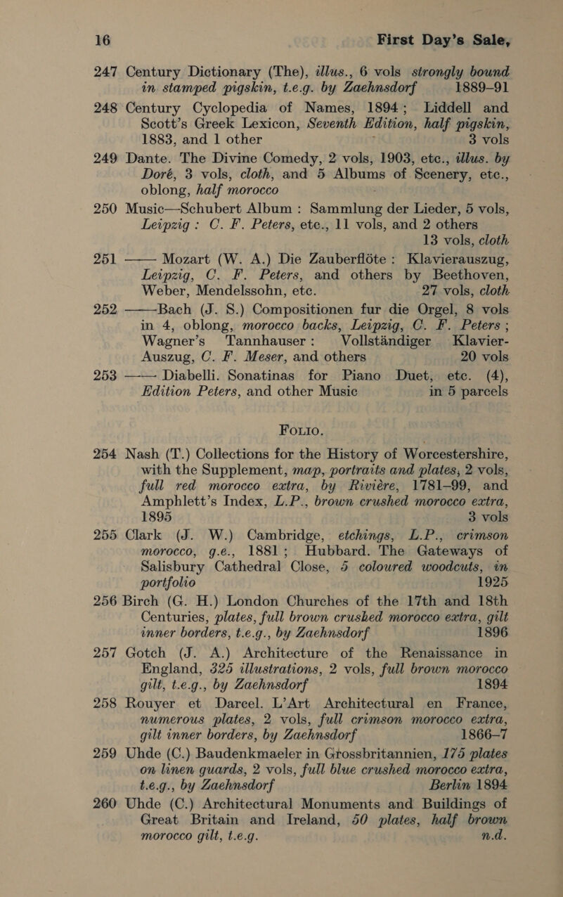 247 Century Dictionary (The), illus., 6 vols strongly bound in stamped pigskin, t.e.g. by Zaehnsdorf 1889-91 248 Century Cyclopedia of Names, 1894; Liddell and Scott’s Greek Lexicon, Seventh Edition, half pigskin, 1883, and 1 other 3 vols 249 Dante. The Divine Comedy, 2 vols, 1903, etc., lus. by Doré, 3 vols, cloth, and 5 Albums of ‘Scenery, etc., oblong, half morocco 250 Music—Schubert Album : Sonne der Lieder, 5 vols, Leipzig: C.F. Peters, ete., 11 vols, and 2 others 13 vols, cloth  251 —— Mozart (W. A.) Die Zauberfléte : Klavierauszug, Leipzig, C. F. Peters, and others by Beethoven, Weber, Mendelssohn, etc. 27 vols, cloth. 252 Bach (J. 8.) Compositionen fur die Orgel, 8 vols in 4, oblong, morocco backs, Leipzig, C. F. Peters ; Wagner’s Tannhauser: Vollstandiger Klavier- Auszug, C. &amp;. Meser, and others 20 vols 253 —— Diabelli. Sonatinas for Piano Duet, etc. (4), Edition Peters, and other Music in 5 parcels Fouio. 254 Nash (T.) Collections for the History of Worcestershire, with the Supplement, map, portraits and plates, 2 vols, full red morocco extra, by Riviere, 1781-99, and Amphlett’s Index, L.P., brown crushed morocco extra, 1895 3 vols 255 Clark (J. W.) Cambridge, etchings, L.P., crimson morocco, g.ée., 1881; Hubbard. The Gateways of Salisbury Cathedral Close, 5 coloured woodcuts, in portfolio 1925 256 Birch (G. H.) London Churches of the 17th and 18th Centuries; plates, full brown crushed morocco extra, gilt enner borders, t.e.g., by Zaehnsdorf 1896 257 Gotch (J. A.) Architecture of the Renaissance in England, 325 illustrations, 2 vols, full brown morocco gilt, t.e.g., by Zaehnsdorf 1894 258 Rouyer et Darcel. L’Art Architectural en France, numerous plates, 2 vols, full crimson morocco extra, gilt inner borders, by Zaehnsdorf 1866-7 259 Uhde (C.) Baudenkmaeler in Grossbritannien, 175 plates on linen guards, 2 vols, full blue crushed morocco extra, t.e.g., by Zaehnsdorf Berlin 1894 260 Uhde (C.) Architectural Monuments and Buildings of Great Britain and Ireland, 50 plates, half brown morocco gilt, t.e.g. n.d.