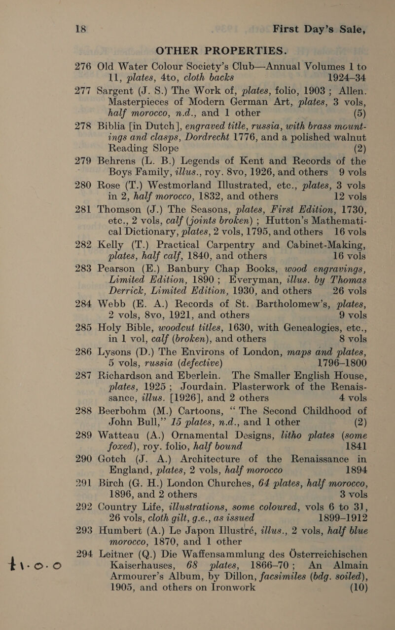 4i-0.0 276 277 278 279 280 281 282 283 284 285 286 287 288 289 290 291 292 293 294. OTHER PROPERTIES. Old Water Colour Society’s Club—Annual Volumes I to 11, plates, 4to, cloth backs 1924-34 Sargent (J. S.) The Work of, plates, folio, 1903 ; Allen. Masterpieces of Modern German Art, plates, 3 vols, Biblia [in Dutch ], engraved title, russia, with brass mount- ings and clasps, Dordrecht 1776, and a polished walnut Reading Slope (2) Behrens (L. B.) Legends of Kent and Records of the Rose (T.) Westmorland Illustrated, etc., plates, 3 vols Thomson (J.) The Seasons, plates, First Edition, 1730, etc., 2 vols, calf (joints broken) ; Hutton’s Mathemati- cal Dictionary, plates, 2 vols, 1795, and others 16 vols Kelly (T.) Practical Carpentry and Cabinet-Making, Pearson (E.) Banbury Chap Books, wood engravings, Inmited Edition, 1890; Everyman, illus. by Thomas Derrick, Limited Edition, 1930, and others 26 vols Webb (KE. A.) Records of St. Bartholomew’s, plates, Holy Bible, woodcut titles, 1630, with Genealogies, etc., in 1 vol, calf (broken), and others 8 vols Lysons (D.) The Environs of London, maps and plates, 5 vols, russia (defective) 1796-1800 Richardson and Eberlein. The Smaller English House, plates, 1925; Jourdain. Plasterwork of the Renais- sance, tllus. [1926], and 2 others 4 vols Beerbohm (M.) Cartoons, “The Second Childhood of John Bull,” 15 plates, n.d., and 1 other (2) Watteau (A.) Ornamental Designs, litho plates (some foxed), roy. folio, half bound 1841 — Gotch (J. A.) Architecture of the Renaissance in England, plates, 2 vols, half morocco 1894. Birch (G. H.) London Churches, 64 plates, half morocco, 1896, and 2 others 3 vols Country Life, cllustrations, some coloured, vols 6 to 31, 26 vols, cloth gilt, g.e., as issued 1899-1912 Humbert (A.) Le Japon Illustré, illus., 2 vols, half blue morocco, 1870, and 1 other Leitner (Q.) Die Waffensammlung des Osterreichischen Kaiserhauses, 68 plates, 1866-70; An Almain Armourer’s Album, by Dillon, facsimiles (bdg. soiled), 1905, and others on Ironwork (10)