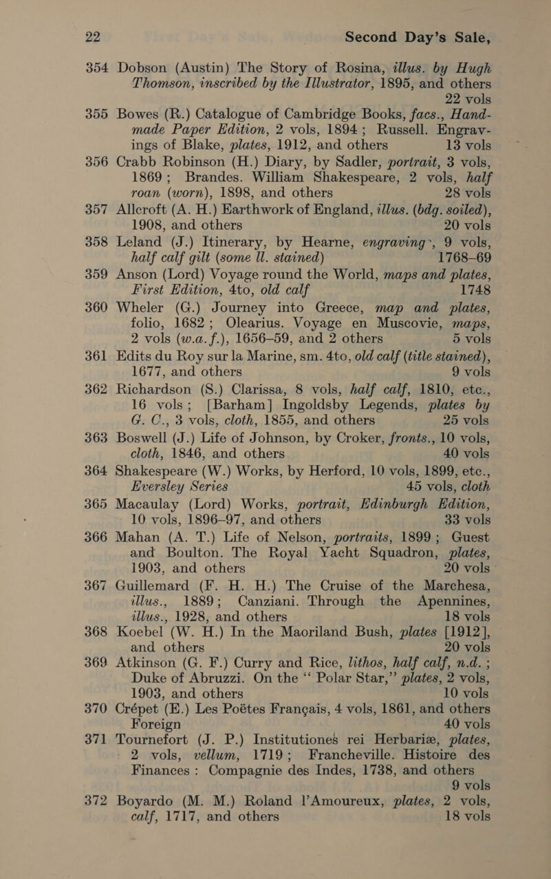 304 372 Dobson (Austin) The Story of Rosina, illus. by Hugh Thomson, inscribed by the Illustrator, 1895, and others 22 vols Bowes (R.) Catalogue of Cambridge Books, facs., Hand- made Paper Edition, 2 vols, 1894; Russell. Engrav- ings of Blake, plates, 1912, and others 13 vols Crabb Robinson (H.) Diary, by Sadler, portrait, 3 vols, 1869; Brandes. William Shakespeare, 2 vols, half roan (worn), 1898, and others 28 vols Alleroft (A. H.) Earthwork of England, illus. (bdg. soiled), 1908, and others 20 vols Leland (J.) Itinerary, by Hearne, engraving, 9 vols, half calf gilt (some Il. stained) 1768-69 Anson (Lord) Voyage round the World, maps and plates, First Edition, 4to, old calf 1748 Wheler (G.) Journey into Greece, map and plates, folio, 1682; Olearius. Voyage en Muscovie, maps, 2 vols (w.a.f.), 1656-59, and 2 others 5 vols Edits du Roy sur la Marine, sm. 4to, old calf (title stained), 1677, and others 9 vols Richardson (8.) Clarissa, 8 vols, half calf, 1810, etce., 16 vols; [Barham] Ingoldsby Legends, plates by G. C., 3 vols, cloth, 1855, and others 25 vols Boswell (J.) Life of Johnson, by Croker, fronts., 10 vols, cloth, 1846, and others 40 vols Shakespeare (W.) Works, by Herford, 10 vols, 1899, etc., Eversley Series 45 vols, cloth Macaulay (Lord) Works, portrait, Edinburgh Edition, 10 vols, 1896-97, and others 33 vols Mahan (A. T.) Life of Nelson, portraits, 1899; Guest and Boulton. The Royal Yacht Squadron, plates, 1903, and others 20 vols» Guillemard (F. H. H.) The Cruise of the Marchesa, illus., 1889; Canziani. Through the Apennines, illus., 1928, and others 18 vols Koebel (W. H.) In the Maoriland Bush, plates [1912], © and others 20 vols Atkinson (G. F.) Curry and Rice, lithos, half calf, n.d. ; Duke of Abruzzi. On the “ Polar Star,” plates, 2 vols, 1903, and others 10 vols Crépet (E.) Les Poétes Frangais, 4 vols, 1861, and others Foreign 40 vols Tournefort (J. P.) Institutiones rei Herbarie, plates, 2 vols, vellum, 1719; Francheville. Histoire des Finances : Compagnie des Indes, 1738, and others 9 vols Boyardo (M. M.) Roland l’Amoureux, plates, 2 vols, calf, 1717, and others 18 vols