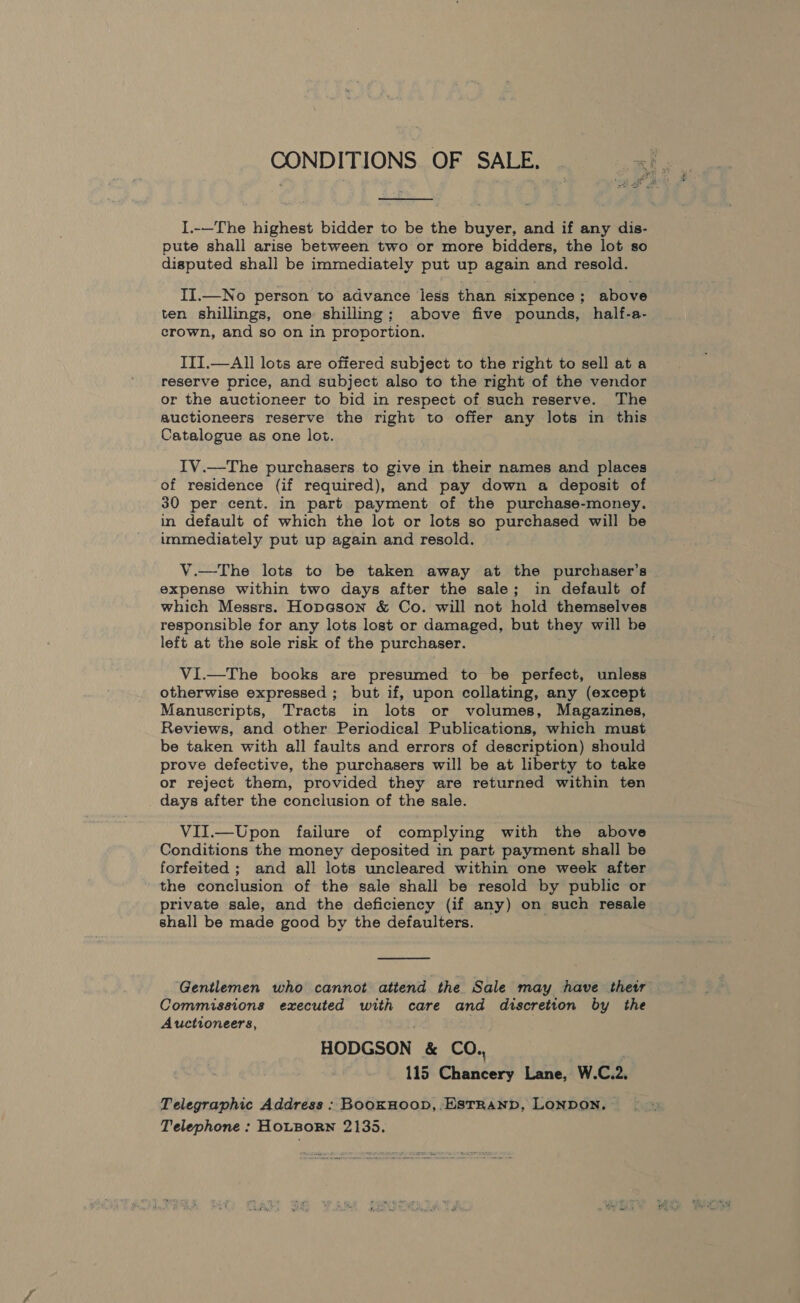  I.-—The highest bidder to be the buyer, and if any dis- pute shall arise between two or more bidders, the lot so disputed shall be immediately put up again and resold. II.—No person to advance less than sixpence; above ten shillings, one shilling; above five pounds, half-a- crown, and so on in proportion. III.—All lots are offered subject to the right to sell at a reserve price, and subject also to the right of the vendor or the auctioneer to bid in respect of such reserve. The auctioneers reserve the right to offer any lots in this Catalogue as one lot. IV.—The purchasers to give in their names and places of residence (if required), and pay down a deposit of 30 per cent. in part payment of the purchase-money. in default of which the lot or lots so purchased will be immediately put up again and resold. V.—The lots to be taken away at the purchaser’s expense within two days after the sale; in default of which Messrs. Hopason &amp; Co. will not hold themselves responsible for any lots lost or damaged, but they will be left at the sole risk of the purchaser. ViI.—The books are presumed to be perfect, unless otherwise expressed ; but if, upon collating, any (except Manuscripts, Tracts in lots or volumes, Magazines, Reviews, and other Periodical Publications, which must be taken with all faults and errors of description) should prove defective, the purchasers will be at liberty to take or reject them, provided they are returned within ten days after the conclusion of the sale. VII.—Upon failure of complying with the above Conditions the money deposited in part payment shall be forfeited; and all lots uncleared within one week after the conclusion of the sale shall be resold by public or private sale, and the deficiency (if amy) on such resale shall be made good by the defaulters.  Gentlemen who cannot attend the. Sale may have thetr Commissions executed with care and discretion by the Auctioneers, HODGSON &amp; CO., | 115 Chancery Lane, W.C.2. Telegraphic Address : BoOKHOOD, .ESTRAND, LONDON, | Telephone : HOLBORN 2135.