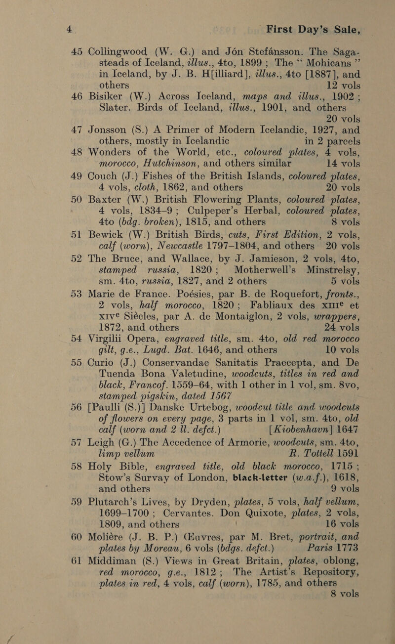 46 47 54 5d 60 61 First Day’s Sale, steads of Iceland, zllws., 4to, 1899 ; The ‘‘ Mohicans ”’ in Iceland, by J. B. Hilliard], «llus., 4to [1887], and others 12 vols Bisiker (W.) Across Iceland, maps and illus., 1902 ; Slater. Birds of Iceland, illus., 1901, and others 20 vols Jonsson (8.) A Primer of Modern Icelandic, 1927, and others, mostly in Icelandic in 2 parcels Wonders of the World, etc., colowred plates, 4 vols, morocco, Hutchinson, and others similar 14 vols Couch (J.) Fishes of the British Islands, coloured plates, 4 vols, cloth, 1862, and others 20 vols Baxter (W.) British Flowering Plants, coloured plates, 4 vols, 1834-9; Culpeper’s Herbal, coloured plates, 4to (bdg. broken), 1815, and others 8 vols Bewick (W.) British Birds, cuts, First Edition, 2 vols, calf (worn), Newcastle 1797-1804, and others 20 vols The Bruce, and Wallace, by J. Jamieson, 2 vols, 4to, stamped russia, 1820; Motherwell’s Minstrelsy, sm. 4to, russia, 1827, and 2 others 5 vols Marie de France. Poésies, par B. de Roquefort, fronts., 2 vols, half morocco, 1820; Fabliaux des xtI® et xIve Siécles, par A. de Montaiglon, 2 vols, wrappers, 1872, and others 24 vols Virgilii Opera, engraved title, sm. 4to, old red morocco gilt, g.e., Lugd. Bat. 1646, and others 10 vols Curio (J.) Conservandae Sanitatis Praecepta, and De Tuenda Bona Valetudine, woodcuts, titles 1n red and black, Francof. 1559-64, with 1 other in 1 vol, sm. 8vo, stamped pigskin, dated 1567 [Paulli (S.)] Danske Urtebog, woodcut title and woodcuts of flowers on every page, 3 parts in | vol, sm. 4to, old calf (worn and 2 Ul. defect.) [ Kiobenhavn] 1647 Leigh (G.) The Accedence of Armorie, woodcuts, sm. 4to, limp vellum R. Totiell 1591 Holy Bible, engraved title, old black morocco, 1715 ; Stow’s Survay of London, black-letter (w.a.f.), 1618, and others 9 vols Plutarch’s Lives, by Dryden, plates, 5 vols, half vellum, 1699-1700 ; Cervantes. ek Gaeta plates, 2 vols, 1809, and others 16 vols Moliére (J. B. P.) Guvres, par M. Bret, portrait, and plates by Moreau, 6 vols (bdgs. defect.) Paris 1773 Middiman (8.) Views in Great Britain, plates, oblong, red morocco, g.e., 1812; The Artist’s Repository, plates in red, 4 vols, calf (worn), 1785, and others