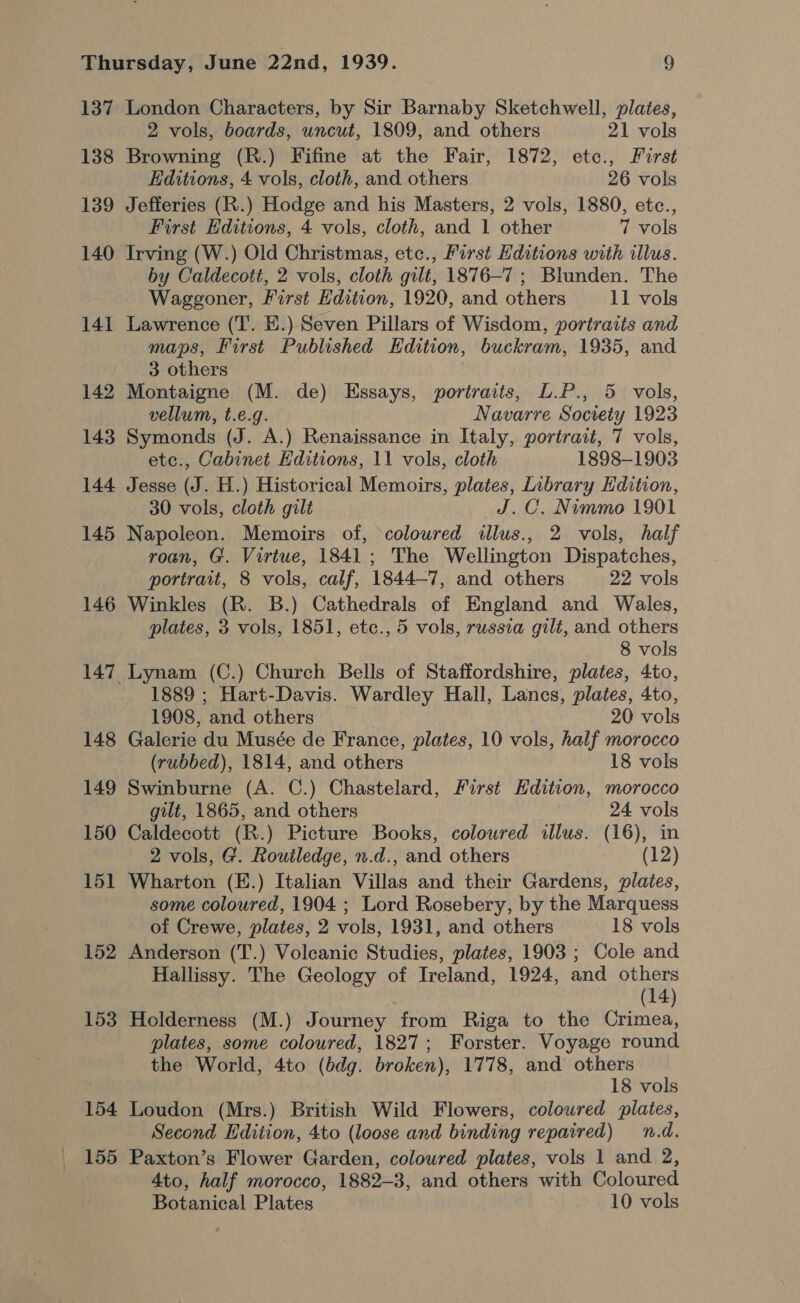137 138 139 140 141 142 143 144 145 146 148 149 150 151 152 153 154 155 London Characters, by Sir Barnaby Sketchwell, plates, 2 vols, boards, uncut, 1809, and others 21 vols Browning (R.) Fifine at the Fair, 1872, etc., First Editions, 4 vols, cloth, and others 26 vols Jefferies (R.) Hodge and his Masters, 2 vols, 1880, etc., First Editions, 4 vols, cloth, and 1 other 7 vols Irving (W.) Old Christmas, etc., First Editions with illus. by Caldecott, 2 vols, cloth gilt, 1876-7 ; Blunden. The Waggoner, First Hdition, 1920, and others 11 vols Lawrence (T. E.) Seven Pillars of Wisdom, portraits and maps, First Published Edition, buckram, 1935, and 3 others Montaigne (M. de) Essays, portraits, L.P., 5 vols, vellum, t.e.g. Navarre Socrety 1923 Symonds (J. A.) Renaissance in Italy, portrait, 7 vols, etc., Cabinet Hditions, 11 vols, cloth 1898-1903 Jesse (J. H.) Historical Memoirs, plates, Library Edition, 30 vols, cloth gilt J.C. Nimmo 1901 Napoleon. Memoirs of, coloured illus., 2 vols, half roan, G. Virtue, 1841; The Wellington Dispatches, portrait, 8 vols, calf, 1844-7, and others 22 vols Winkles (R. B.) Cathedrals of England and Wales, plates, 3 vols, 1851, ete., 5 vols, russia gilt, and others 8 vols Lynam (C.) Church Bells of Staffordshire, plates, 4to, 1889 ; Hart-Davis. Wardley Hall, Lancs, plates, 4to, 1908, and others 20 vols Galerie du Musée de France, plates, 10 vols, half morocco (rubbed), 1814, and others 18 vols Swinburne (A. C.) Chastelard, First Hdition, morocco gilt, 1865, and others 24 vols Caldecott (R.) Picture Books, coloured illus. (16), in 2 vols, G. Routledge, n.d., and others (12) Wharton (E.) Italian Villas and their Gardens, plates, some coloured, 1904 ; Lord Rosebery, by the Marquess of Crewe, plates, 2 vols, 1931, and others 18 vols Anderson (T'.) Volcanic Studies, plates, 1903 ; Cole and Hallissy. The Geology of Ireland, 1924, and others (14) Holderness (M.) Journey from Riga to the Crimea, plates, some coloured, 1827; Forster. Voyage round the World, 4to (bdg. broken), 1778, and others 18 vols Loudon (Mrs.) British Wild Flowers, coloured plates, Second Edition, 4to (loose and binding repaired) n.d. Paxton’s Flower Garden, coloured plates, vols 1 and 2, Ato, half morocco, 1882-3, and others with Coloured