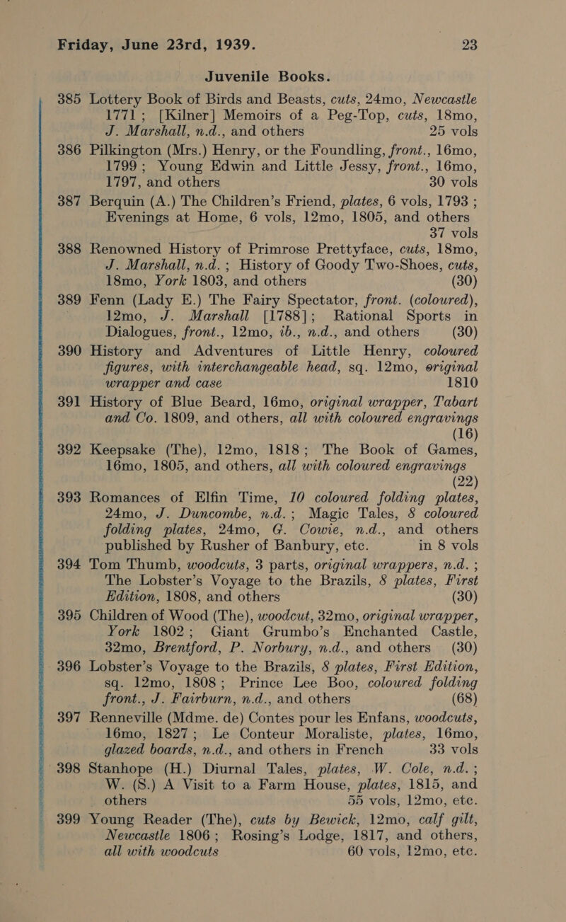 Juvenile Books. 385 Lottery Book of Birds and Beasts, cuts, 24mo, Newcastle 1771 ; [Kilner] Memoirs of a Peg-Top, cuts, 18mo, J. Marshall, n.d., and others 25 vols 386 Pilkington (Mrs.) Henry, or the Foundling, front., 16mo, 1799 ; Young Edwin and Little Jessy, front., 16mo, 1797, and others 30 vols 387 Berquin (A.) The Children’s Friend, plates, 6 vols, 1793 ; Evenings at Home, 6 vols, 12mo, 1805, and others 37 vols 388 Renowned History of Primrose Prettyface, cuts, 18mo, J. Marshall, n.d. ; History of Goody Two-Shoes, cuts, 18mo, York 1803, and others (30) 389 Fenn (Lady E.) The Fairy Spectator, front. (coloured), | 12mo, J. Marshall [1788]; Rational Sports in Dialogues, front., 12mo, ib., n.d., and others (30) 390 History and Adventures of Little Henry, coloured figures, with interchangeable head, sq. 12mo, original wrapper and case 1810 391 History of Blue Beard, 16mo, original wrapper, Tabart and Co. 1809, and others, all with coloured engravings (16) 392 Keepsake (The), 12mo, 1818; The Book of Games, 16mo, 1805, and others, all with coloured engravings (22) 393 Romances of Elfin Time, 10 coloured folding plates, 24mo, J. Duncombe, n.d.; Magic Tales, 8 coloured folding plates, 24mo, G. Cowie, n.d., and others published by Rusher of Banbury, etc. in 8 vols 394 Tom Thumb, woodcuts, 3 parts, original wrappers, n.d. ; The Lobster’s Voyage to the Brazils, 8 plates, First Edition, 1808, and others (30) 395 Children of Wood (The), woodcut, 32mo, original wrapper, York 1802; Giant Grumbo’s Enchanted Castle, 32mo, Brentford, P. Norbury, n.d., and others (30) 396 Lobster’s Voyage to the Brazils, 8 plates, First Edition, sq. 12mo, 1808; Prince Lee Boo, coloured folding front., J. Fairburn, n.d., and others (68) 397 Renneville (Mdme. de) Contes pour les Enfans, woodcuts, l6mo, 1827; Le Conteur Moraliste, plates, 16mo, glazed boards, n.d., and others in French 33 vols W. (S.) A Visit to a Farm House, plates, 1815, and others 55 vols, 12mo, etc. 399 Young Reader (The), cuts by Bewick, 12mo, calf gilt, Newcastle 1806; Rosing’s Lodge, 1817, and others, all with woodcuts 60 vols, 12mo, ete.