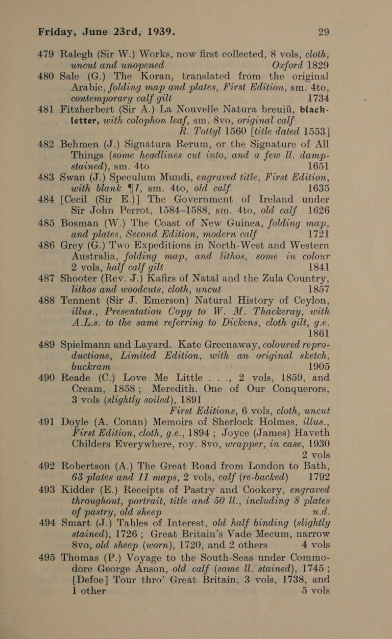 479 480 481 482 483 484 489 490 491 495 Ralegh (Sir W.) Works, now first collected, 8 vols, cloth, uncut and unopened Oxford 1829 Sale (G.) The Koran, translated from the original Arabic, folding map and plates, First Edition, sm. 4to, contemporary calf gilt 1734 Fitzherbert (Sir A.) La Nouvelle Natura breuit, black- letter, with colophon leaf, sm. 8vo, original calf R. Tottyl 1560 [title dated 1553 ] Behmen (J.) Signatura Rerum, or the Signature of All Things (some headlines cut into, and a few Il. damp- stained), sm. 4to 1651 Swan (J.) Speculum Mundi, engraved title, First Edition, with blank Y1, sm. 4to, old calf 1635 [Cecil (Sir E.)] The Government of Ireland under Sir John Perrot, 1584-1588, sm. 4to, old calf 1626 Bosman (W.) The Coast of New Guinea, folding map, and plates, Second Edition, modern calf 1721 Grey (G.) Two Expeditions in North-West and Western Australia, folding map, and lithos, some in colour 2 vols, half calf gilt 1841 Shooter (Rev. J.) Kafirs of Natal and the Zula Country, lithos and woodcuts, cloth, uncut 1857 Tennent (Sir J. Emerson) Natural History of Ceylon, illus., Presentation Copy to W. M. Thackeray, with A.L.s. to the same referring to Dickens, cloth gilt, g.e. 1861 Spielmann and Layard. Kate Greenaway, coloured repro- ductions, Limited Edition, with an original sketch, buckram 1905 Reade (C.) Love Me Little ..., 2 vols, 1859, and Cream, 1858; Meredith. One of Our Conquerors, 3 vols (slightly soiled), 1891 First Editions, 6 vols, cloth, uncut Doyle (A. Conan) Memoirs of Sherlock Holmes, illus., First Edition, cloth, g.e., 1894 ; Joyce (James) Haveth Childers Everywhere, roy. 8vo, wrapper, in case, 1930 2 vols Robertson (A.) The Great Road from London to Bath, 63 plates and 11 maps, 2 vols, calf (re-backed) 1792 Kidder (E.) Receipts of Pastry and Cookery, engraved. throughout, portrait, title and 50 Il., including &amp; plates of pastry, old sheep n.d. Smart (J.) Tables of Interest, old half binding (slightly stained), 1726; Great Britain’s Vade Mecum, narrow 8vo, old sheep (worn), 1720, and 2 others 4 vols Thomas (P.) Voyage to the South-Seas under Commo- dore George Anson, old calf (some Il. stained), 1745 ; [Defoe] Tour thro’ Great Britain, 3 vols, 1738, and