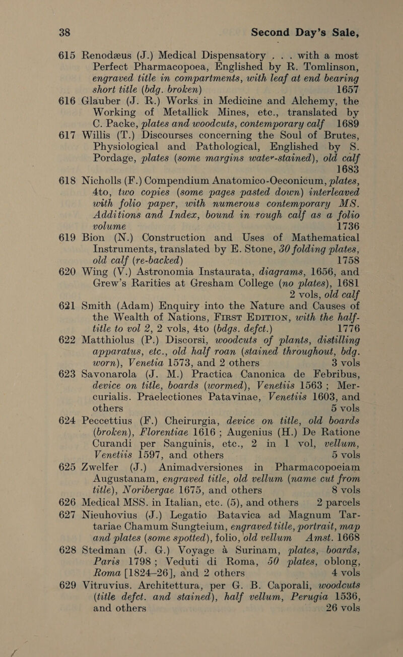 615 616 617 618 619 620 621 622 623 624 625 626 627 628 629 Renodezeus (J.) Medical Dispensatory . . . with a most Perfect Pharmacopoea, Englished by R. Tomlinson, engraved title in compartments, with leaf at end bearing short title (bdg. broken) 1657 Glauber (J. R.) Works. in Medicine and Alchemy, the Working of Metallick Mines, etc., translated by C. Packe, plates and woodcuts, contemporary calf 1689 Willis (T.) Discourses concerning the Soul of Brutes, Physiological and Pathological, Englished by S. Pordage, plates (some margins water-stained), old calf 1683 Nicholls (F.) Compendium Anatomico-Oeconicum, plates, 4to, two copies (some pages pasted down) interleaved with folio paper, with numerous contemporary MS. Additions and Index, bound in rough calf as a folio volume 1736 Bion (N.) Construction and Uses of Mathematical Instruments, translated by E. Stone, 30 folding plates, old calf (re-backed) 1758 Wing (V.) Astronomia Instaurata, diagrams, 1656, and Grew’s Rarities at Gresham College (no plates), 1681 2 vols, old calf Smith (Adam) Enquiry into the Nature and Causes of the Wealth of Nations, First Epirion, with the half- title to vol 2, 2 vols, 4to (bdgs. defect.) me Ware Matthiolus (P.) Discorsi, woodcuts of plants, distilling apparatus, etc., old half roan (stained throughout, bdg. worn), Venetia 1573, and 2 others 3 vols Savonarola (J. M.) Practica Canonica de Febribus, device on title, boards (wormed), Venetis 1563 ; Mer- curialis. Praelectiones Patavinae, Venetizs 1603, and others 5 vols Peccettius (F.) Cheirurgia, device on title, old boards (broken), Florentiae 1616 ; Augenius (H.) De Ratione Curandi per Sanguinis, etc., 2 in 1 vol, vellum, Venetiis 1597, and others 5 vols Zwelfer (J.) Animadversiones in Pharmacopoeiam Augustanam, engraved title, old vellum (name cut from title), Noribergae 1675, and others 8 vols Medical MSS. in Italian, etc. (5), and others 2 parcels Nieuhovius (J.) Legatio Batavica ad Magnum Tar- tariae Chamum Sungteium, engraved title, portrait, map and plates (some spotted), folio, old vellum Amst. 1668 Stedman (J. G.) Voyage a Surinam, plates, boards, Paris 1798; Veduti di Roma, 50 plates, oblong, Roma [1824-26], and 2 others | 4 vols Vitruvius. Architettura, per G. B. Caporali, woodcuts (title defct. and stained), half vellum, Perugia 1536, and others 26 vols