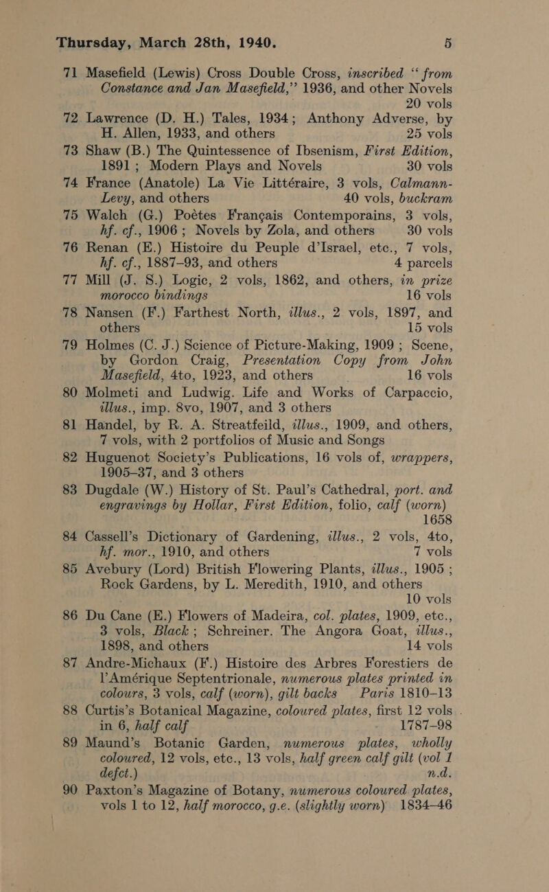 71 72 73 74 86 87 88 89 90 Masefield (Lewis) Cross Double Cross, inscribed ‘‘ from Constance and Jan Masefield,’”’ 1936, ‘and other Novels 20 vols Lawrence (D. H.) Tales, 1934; Anthony Adverse, by H. Allen, 1933, and others 25 vols Shaw (B.) The Quintessence of Ibsenism, First Edition, 1891 ; Modern Plays and Novels 30 vols France (Anatole) La Vie Littéraire, 3 vols, Calmann- Levy, and others 40 vols, buckram Walch (G.) Poétes Francais Contemporains, 3 vols, hf. cf., 1906 ; Novels by Zola, and others 30 vols Renan (E.) Histoire du Peuple d’Israel, etc., 7 vols, hf. cf., 1887-93, and others 4 parcels Mill (J. S.) Logic, 2 vols, 1862, and others, in prize morocco bindings 16 vols Nansen (F'.) Farthest North, illus., 2 vols, 1897, and others 15 vols Holmes (C. J.) Science of Picture-Making, 1909 ; Scene, by Gordon Craig, Presentation Copy from John Masefield, 4to, 1923, and others 16 vols Molmeti and Ludwig. Life and Works of Carpaccio, ilus., imp. 8vo, 1907, and 3 others Handet by R. A. Streatfeild, illus., 1909, and others, 7 vols, with 2 portfolios of Music and Songs Huguenot Society’s Publications, 16 vols of, wrappers, 1905-37, and 3 others Dugdale (W.) History of St. Paul’s Cathedral, port. and engravings by Hollar, First Edition, folio, calf (worn) 1658 Cassell’s Dictionary of Gardening, illus., 2 vols, 4to, hf. mor., 1910, and others 7 vols Avebury (Lord) British Flowering Plants, idlus., 1905 ; Rock Gardens, by L. Meredith, 1910, and others 10 vols Du ee (E.) Flowers of Madeira, col. plates, 1909, etc., 3 vols, Black; Schreiner. The Angora Goat, illus.., 1898, and others 14 ols Andre-Michaux (F'.) Histoire des Arbres Forestiers de VP Amérique Septentrionale, numerous plates printed in colours, 3 vols, calf (worn), gilt backs Paris 1810-13 Curtis’s Botanical Magazine, coloured plates, first 12 vols . in 6, half calf _ 1787-98 Maund’s Botanic Garden, numerous plates, wholly coloured, 12 vols, etc., 13 vols, half green calf gilt (vol 1 defct.) n.d. Paxton’s Magazine of Botany, numerous coloured plates,