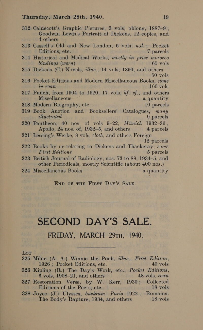 312 Caldecott’s Graphic Pictures, 3 vols, oblong, 1887-9 ; Goodwin Lewis’s Portrait of Dickens, 12 copies, and 4 others 313 Cassell’s Old and New London, 6 vols, n.d.; Pocket Editions, etc. 7 parcels 314 Historical and Medical Works, mostly in prize morocco bindings (worn) 65 vols 315 Dickens (C.) Novels, dlus., 14 vols, 1890, and others 50 vols 316 Pocket Editions and Modern Miscellaneous Books, some im roan 160 vols 317 Punch, from 1904 to 1920, 17 vols, Af. cf., and others Miscellaneous a quantity 318 Modern Biography, etc. 10 parcels 319 Book Auction and Booksellers’ Catalogues, many illustrated 9 parcels 320 Pantheon, 40 nos. of vols 9-22, Miinich 1932-36 ; Apollo, 24 nos. of, 1932—5, and others 4 parcels 321 Lessing’s Werke, 8 vols, cloth, and others Foreign 12 parcels 322 Books by or relating to Dickens and Thackeray, some First Editions 5 parcels 323 British Journal of Radiology, nos. 73 to 88, 1934-5, and other Periodicals, mostly Scientific (about 400 nos.) 324 Miscellaneous Books a quantity END oF THE First Day’s SALE. SECOND DAY'S SALE. FRIDAY, MARCH 29Tx, 1940. Lot 325 Milne (A. A.) Winnie the Pooh, illus., First Edition, 1926; Pocket Editions, etc. 40 vols. 326 Kipling (R.) The Day’s Work, etc., Pocket Editions, 6 vols, 1908-21, and others 48 vols, roan 327 Restoration Verse, by W. Kerr, 1930; Collected Editions of the Poets, ete. 18 vols 328 Joyce (J.) Ulysses, buckram, Paris 1922; Romains. The Body’s Rapture, 1934, and others 18 vols