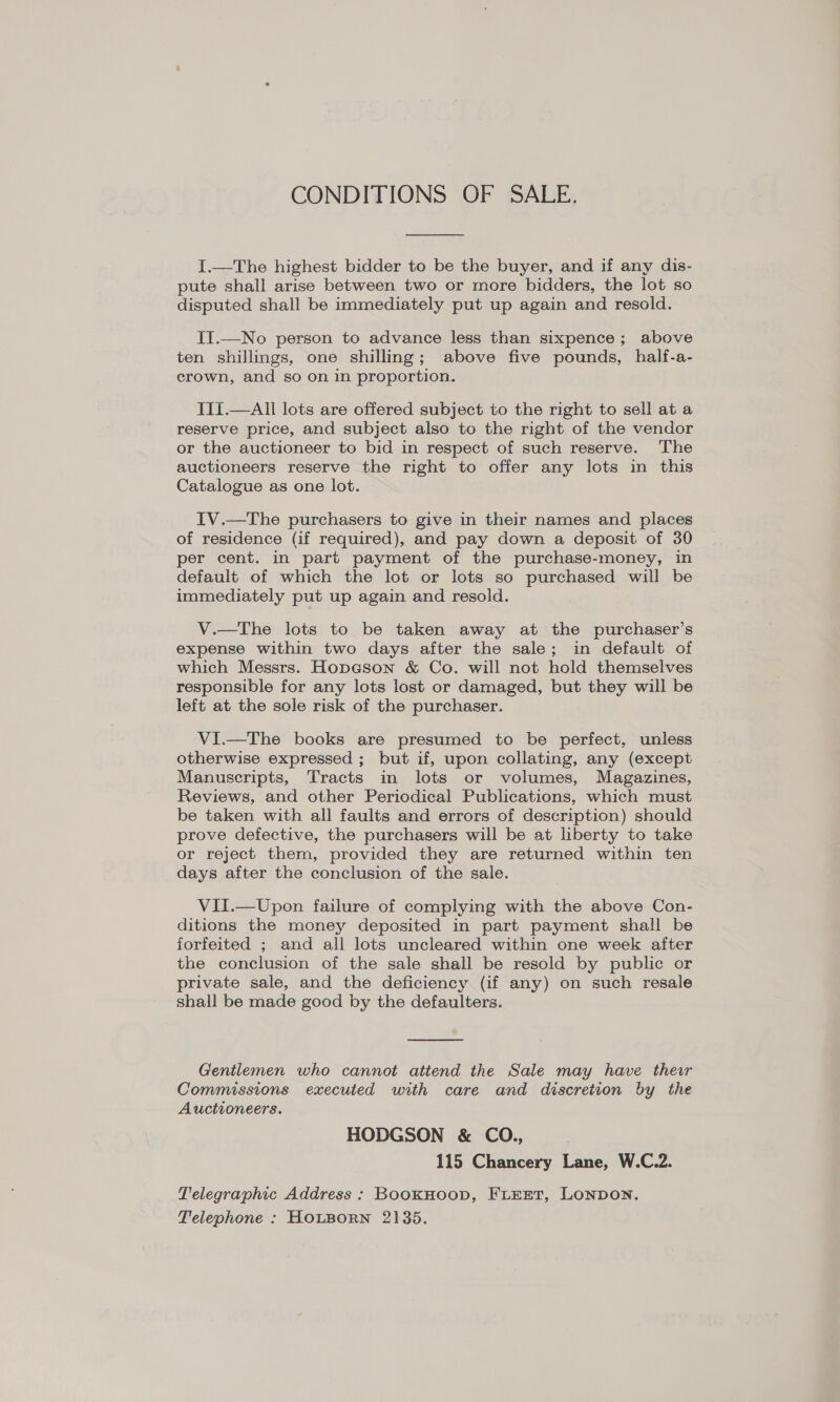 CONDITIONS OF SALE.  I.—The highest bidder to be the buyer, and if any dis- pute shall arise between two or more bidders, the lot so disputed shall be immediately put up again and resold. II.—No person to advance less than sixpence; above ten shillings, one shilling; above five pounds, half-a- crown, and so on in proportion. III.—All lots are offered subject to the right to sell at a reserve price, and subject also to the right of the vendor or the auctioneer to bid in respect of such reserve. The auctioneers reserve the right to offer any lots in this Catalogue as one lot. IV.—The purchasers to give in their names and places of residence (if required), and pay down a deposit of 30 per cent. in part payment of the purchase-money, in default of which the lot or lots so purchased will be immediately put up again and resold. V.—The lots to be taken away at the purchaser’s expense within two days after the sale; in default of which Messrs. Hopeson &amp; Co. will not hold themselves responsible for any lots lost or damaged, but they will be left at the sole risk of the purchaser. VI.—The books are presumed to be perfect, unless otherwise expressed ; but if, upon collating, any (except Manuscripts, Tracts in lots or volumes, Magazines, Reviews, and other Periodical Publications, which must be taken with all faults and errors of description) should prove defective, the purchasers will be at liberty to take or reject them, provided they are returned within ten days after the conclusion of the sale. VII.—Upon failure of complying with the above Con- ditions the money deposited in part payment shall be forfeited ; and all lots uncleared within one week after the conclusion of the sale shall be resold by public or private sale, and the deficiency (if any) on such resale shall be made good by the defaulters.  Gentlemen who cannot attend the Sale may have ther Commissions executed with care and discretion by the Auctioneers. HODGSON &amp; CO., 115 Chancery Lane, W.C.2. Telegraphic Address : BookHoop, FLEET, LoNpon. Telephone : HOLBORN 2135.